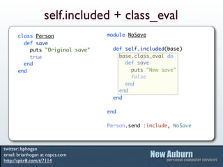 self.included + class_eval
      class Person               module NoSave
        def save
          puts "Original save"     def self.included(base)
          true                       base.class_eval do
        end                            def save
      end                                puts "New save"
                                         false
                                       end
                                     end
                                   end

                                 end

                                 Person.send :include, NoSave



twitter: bphogan
email: brianhogan at napcs.com
http://spkr8.com/t/7114
 