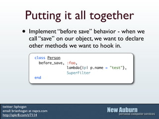 Putting it all together
            • Implement “before save” behavior - when we
                 call “save” on our object, we want to declare
                 other methods we want to hook in.
                     class Person
                       before_save, :foo,
                                    lambda{|p| p.name = "test"},
                                    SuperFilter
                     end




twitter: bphogan
email: brianhogan at napcs.com
http://spkr8.com/t/7114
 
