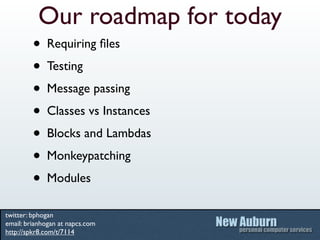 Our roadmap for today
         • Requiring ﬁles
         • Testing
         • Message passing
         • Classes vs Instances
         • Blocks and Lambdas
         • Monkeypatching
         • Modules
twitter: bphogan
email: brianhogan at napcs.com
http://spkr8.com/t/7114
 