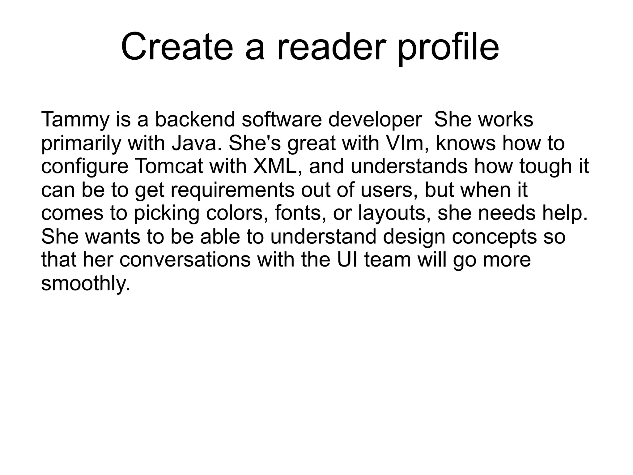 Create a reader profile
Tammy is a backend software developer She works
primarily with Java. She's great with VIm, knows how to
configure Tomcat with XML, and understands how tough it
can be to get requirements out of users, but when it
comes to picking colors, fonts, or layouts, she needs help.
She wants to be able to understand design concepts so
that her conversations with the UI team will go more
smoothly.
 