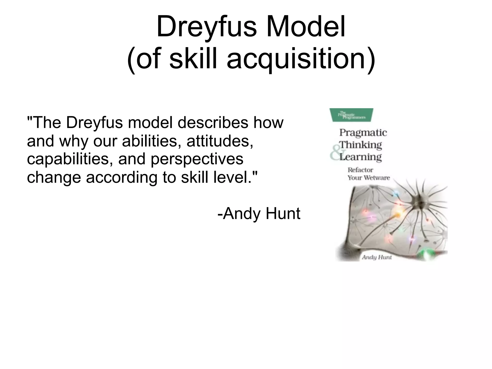 Dreyfus Model
            (of skill acquisition)

"The Dreyfus model describes how
and why our abilities, attitudes,
capabilities, and perspectives
change according to skill level."

                        -Andy Hunt
 
