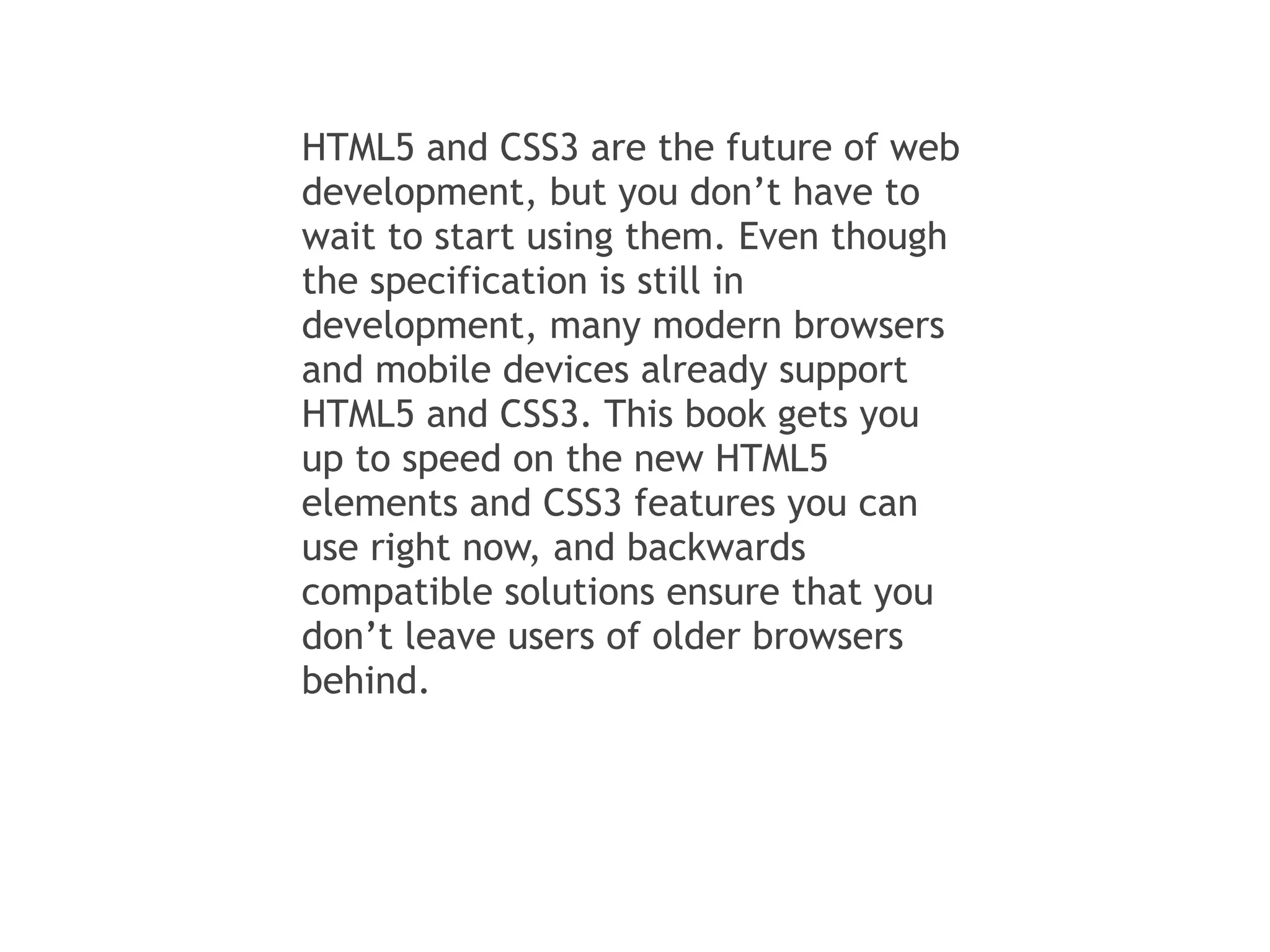 HTML5 and CSS3 are the future of web
development, but you don’t have to
wait to start using them. Even though
the specification is still in
development, many modern browsers
and mobile devices already support
HTML5 and CSS3. This book gets you
up to speed on the new HTML5
elements and CSS3 features you can
use right now, and backwards
compatible solutions ensure that you
don’t leave users of older browsers
behind.
 