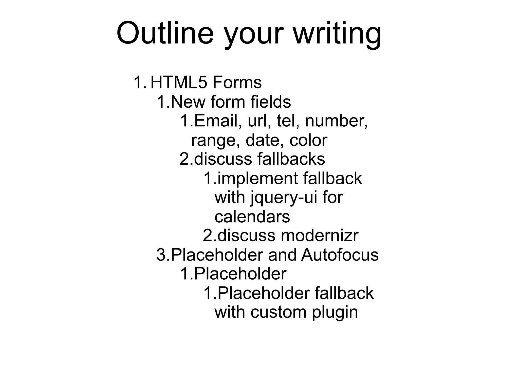 Outline your writing
 1. HTML5 Forms
    1.New form fields
       1.Email, url, tel, number,
        range, date, color
       2.discuss fallbacks
          1.implement fallback
            with jquery-ui for
            calendars
          2.discuss modernizr
    3.Placeholder and Autofocus
       1.Placeholder
          1.Placeholder fallback
            with custom plugin
 