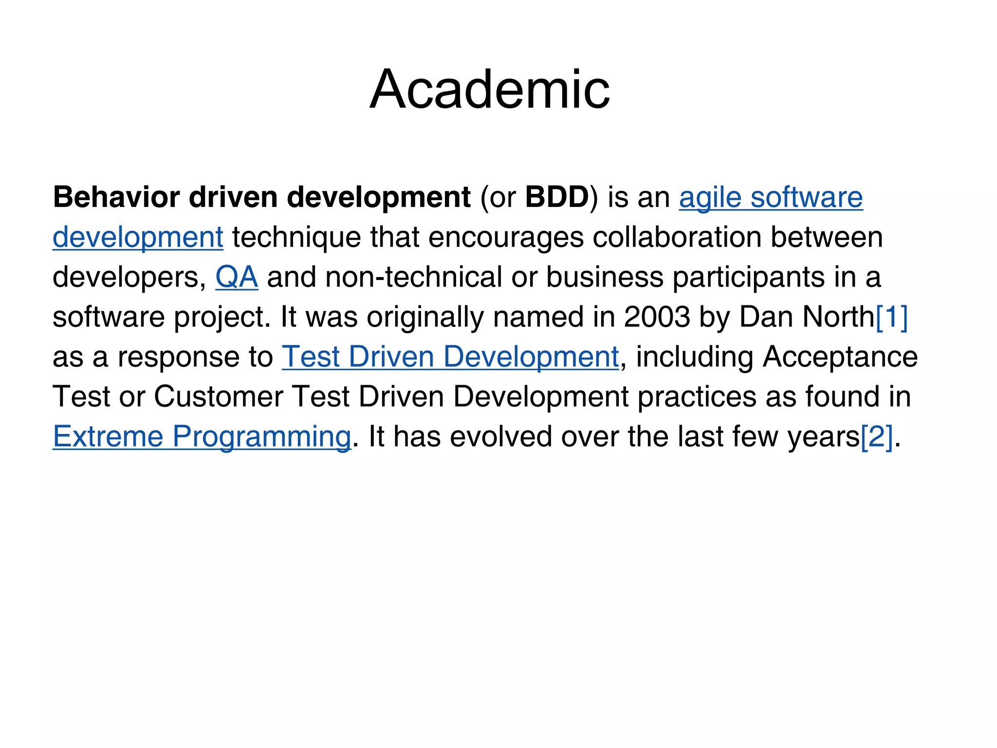 Academic
Behavior driven development (or BDD) is an agile software
development technique that encourages collaboration between
developers, QA and non-technical or business participants in a
software project. It was originally named in 2003 by Dan North[1]
as a response to Test Driven Development, including Acceptance
Test or Customer Test Driven Development practices as found in
Extreme Programming. It has evolved over the last few years[2].
 