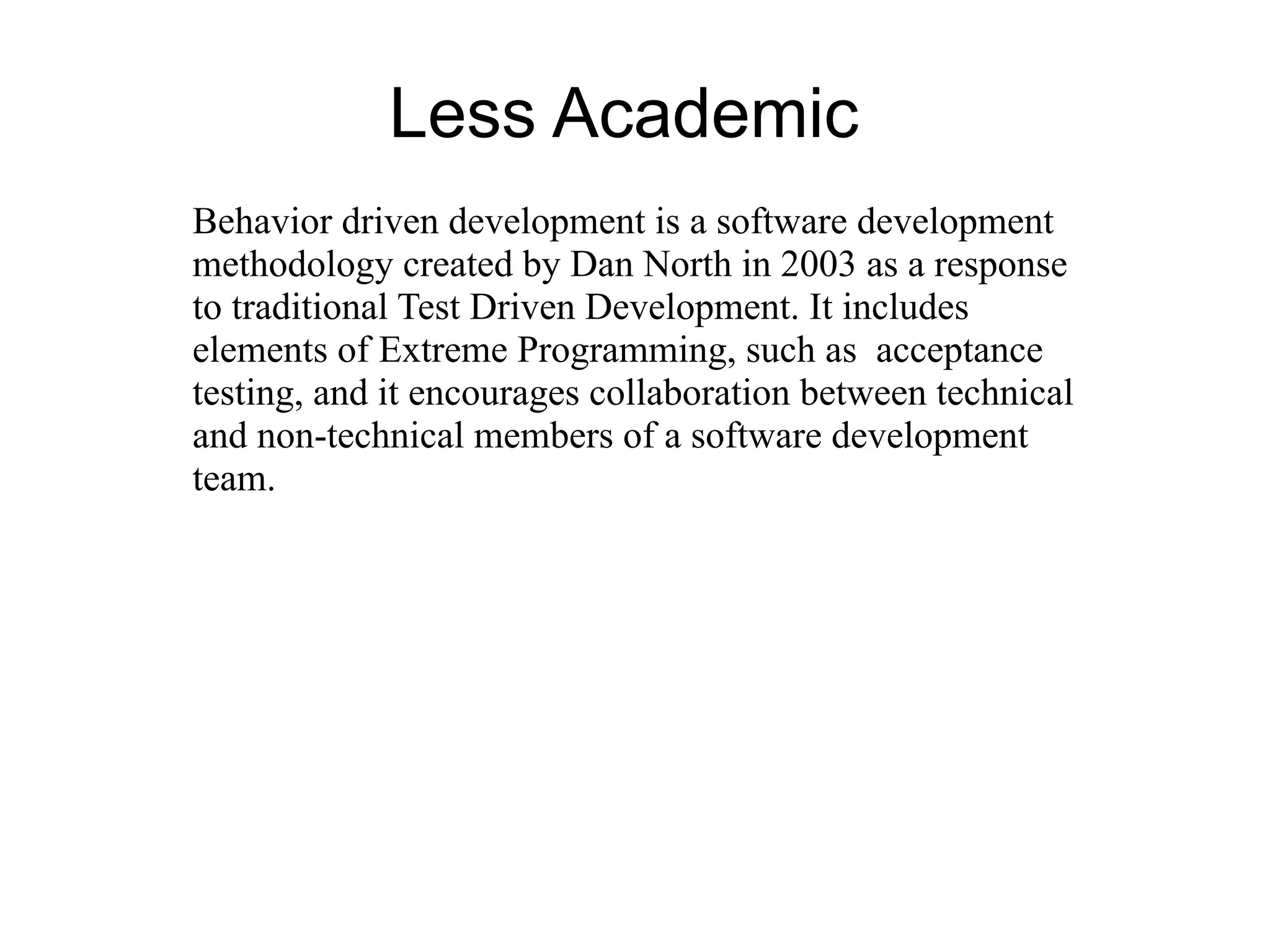 Less Academic
Behavior driven development is a software development
methodology created by Dan North in 2003 as a response
to traditional Test Driven Development. It includes
elements of Extreme Programming, such as acceptance
testing, and it encourages collaboration between technical
and non-technical members of a software development
team.
 