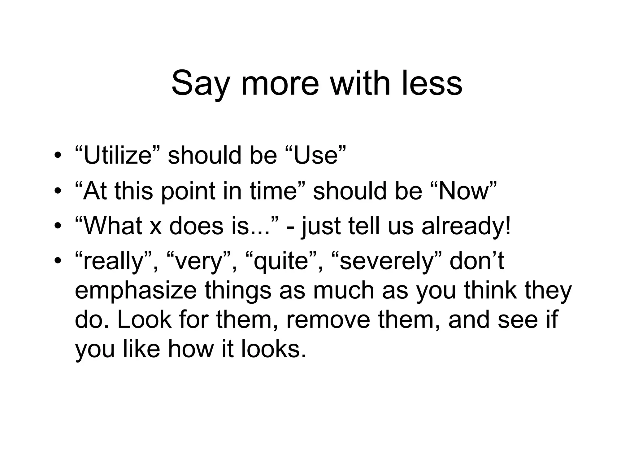 Say more with less
•   “Utilize” should be “Use”
•   “At this point in time” should be “Now”
•   “What x does is...” - just tell us already!
•   “really”, “very”, “quite”, “severely” don’t
    emphasize things as much as you think they
    do. Look for them, remove them, and see if
    you like how it looks.
 