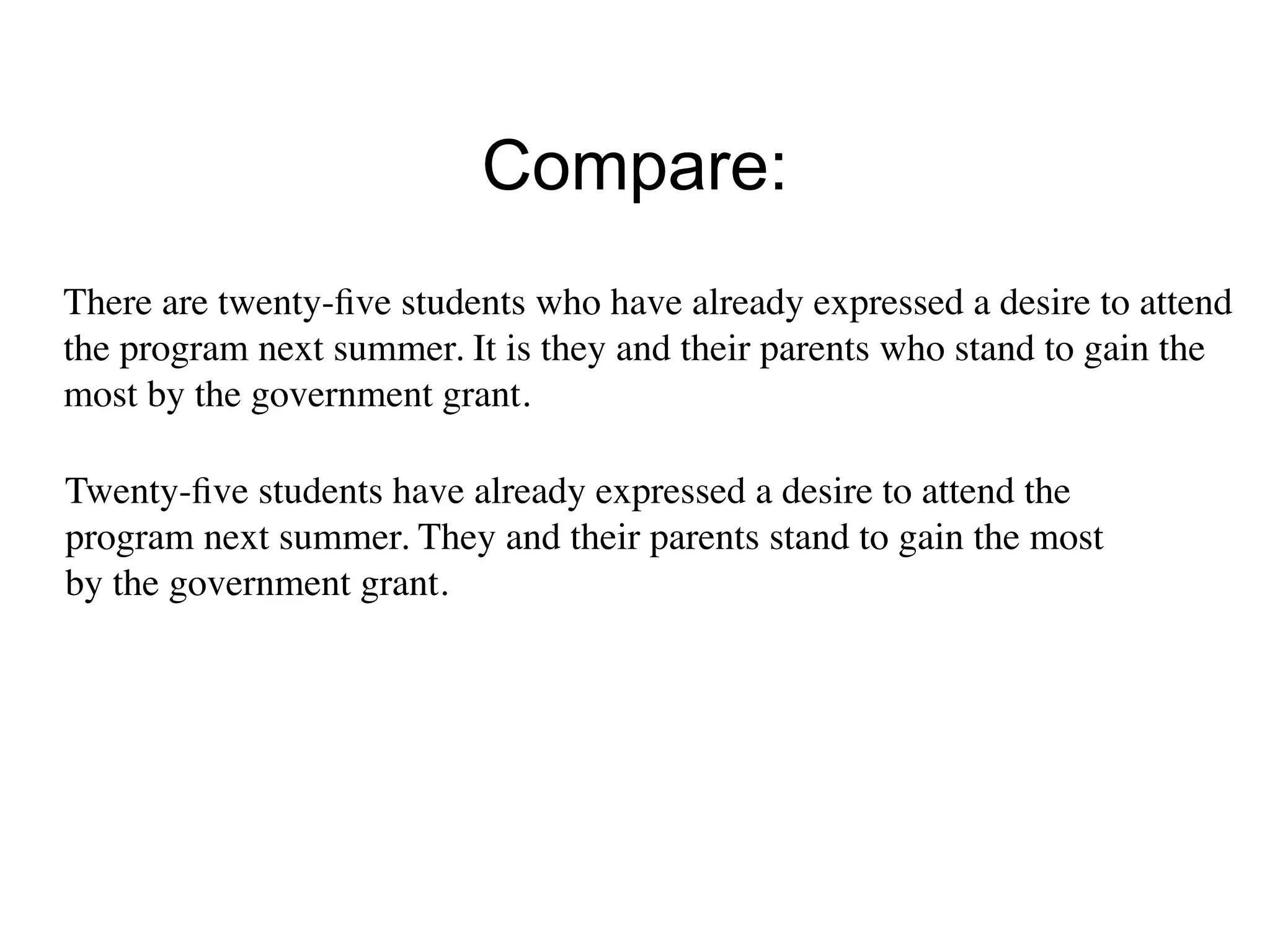 Compare:
There are twenty-ﬁve students who have already expressed a desire to attend
the program next summer. It is they and their parents who stand to gain the
most by the government grant.

Twenty-ﬁve students have already expressed a desire to attend the
program next summer. They and their parents stand to gain the most
by the government grant.
 