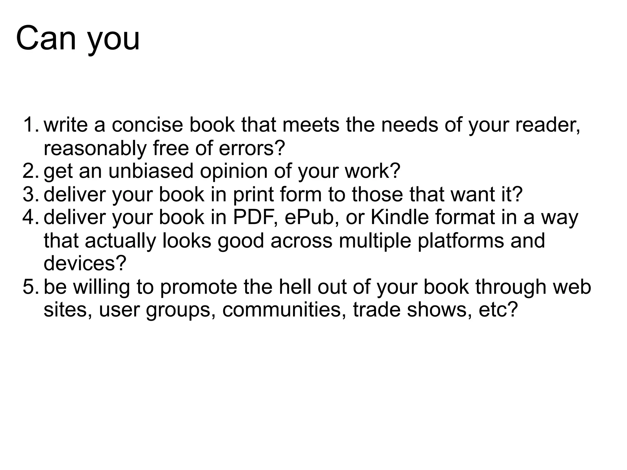 Can you

1. write a concise book that meets the needs of your reader,
   reasonably free of errors?
2. get an unbiased opinion of your work?
3. deliver your book in print form to those that want it?
4. deliver your book in PDF, ePub, or Kindle format in a way
   that actually looks good across multiple platforms and
   devices?
5. be willing to promote the hell out of your book through web
   sites, user groups, communities, trade shows, etc?
 