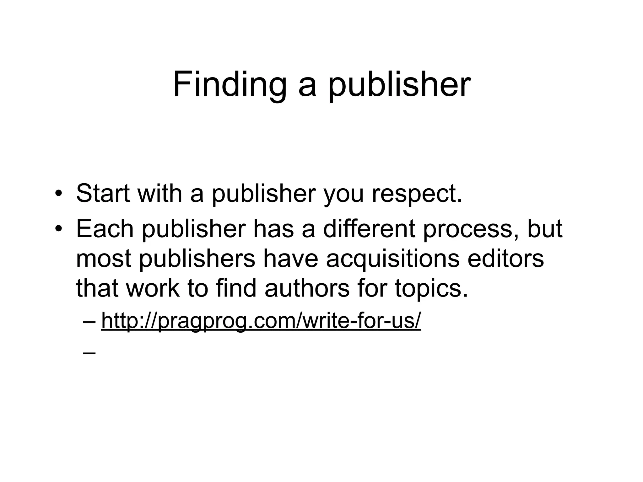 Finding a publisher

• Start with a publisher you respect.
• Each publisher has a different process, but
  most publishers have acquisitions editors
  that work to find authors for topics.
  – http://pragprog.com/write-for-us/
  –
 