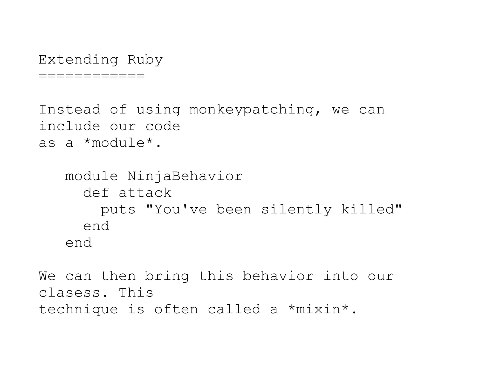 Extending Ruby
============

Instead of using monkeypatching, we can
include our code
as a *module*.

   module NinjaBehavior
     def attack
       puts "You've been silently killed"
     end
   end

We can then bring this behavior into our
clasess. This
technique is often called a *mixin*.
 