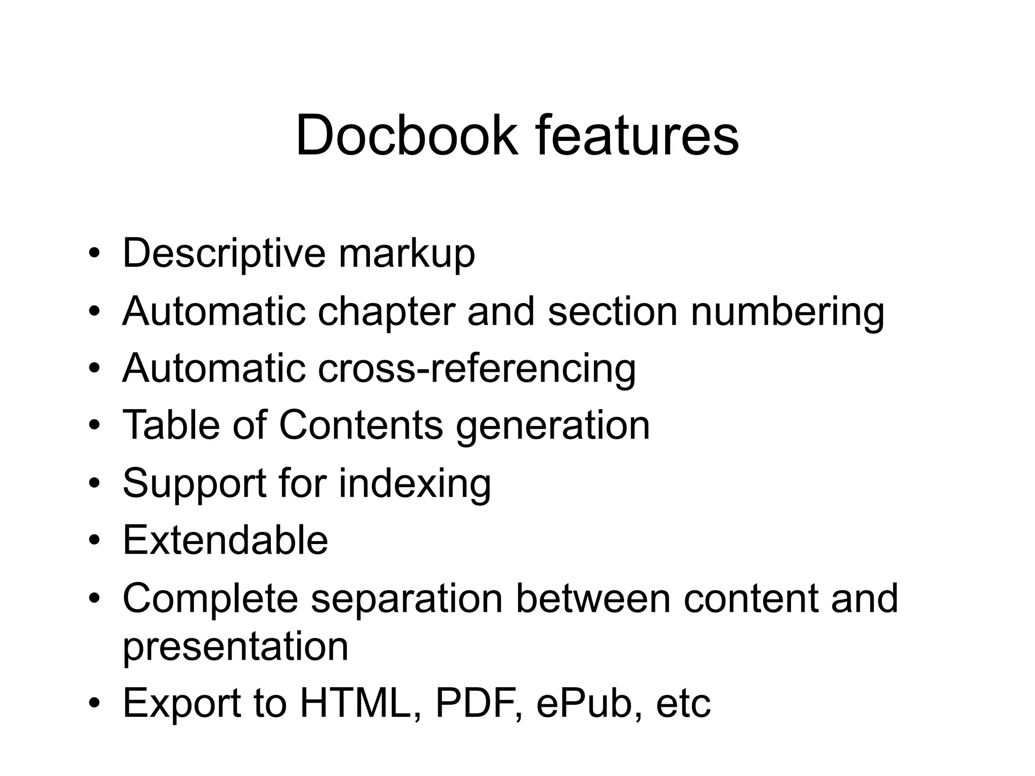Docbook features
• Descriptive markup
• Automatic chapter and section numbering
• Automatic cross-referencing
• Table of Contents generation
• Support for indexing
• Extendable
• Complete separation between content and
  presentation
• Export to HTML, PDF, ePub, etc
 