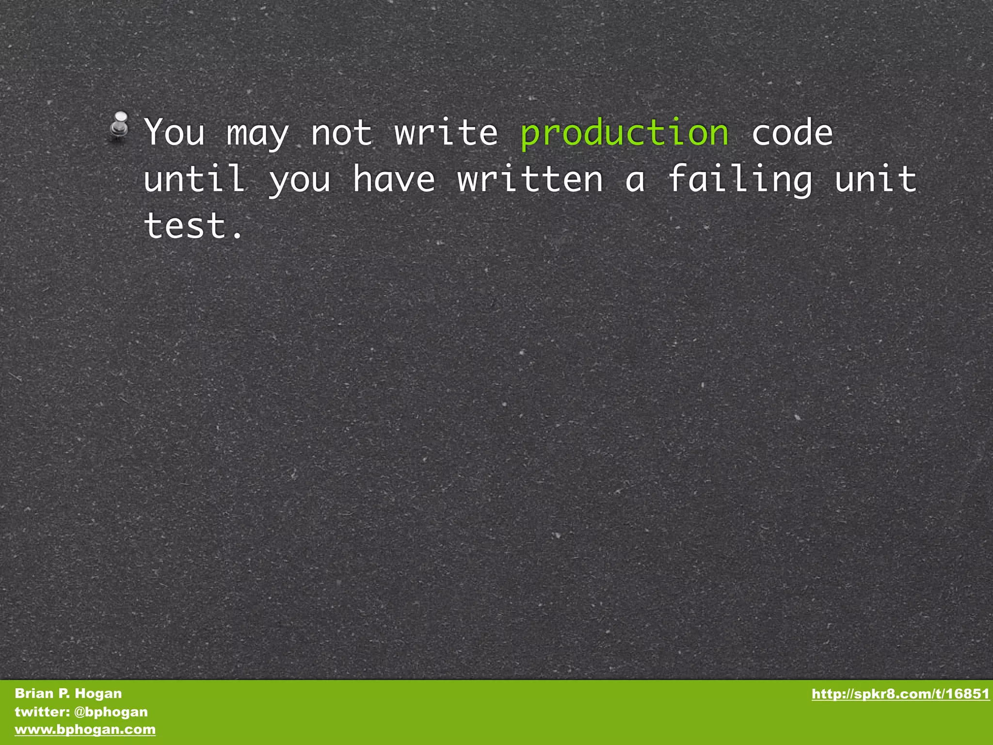 You may not write production code until you have written a failing unit test. Brian P. Hogan http://spkr8.com/t/16851 twitter: @bphogan www.bphogan.com 