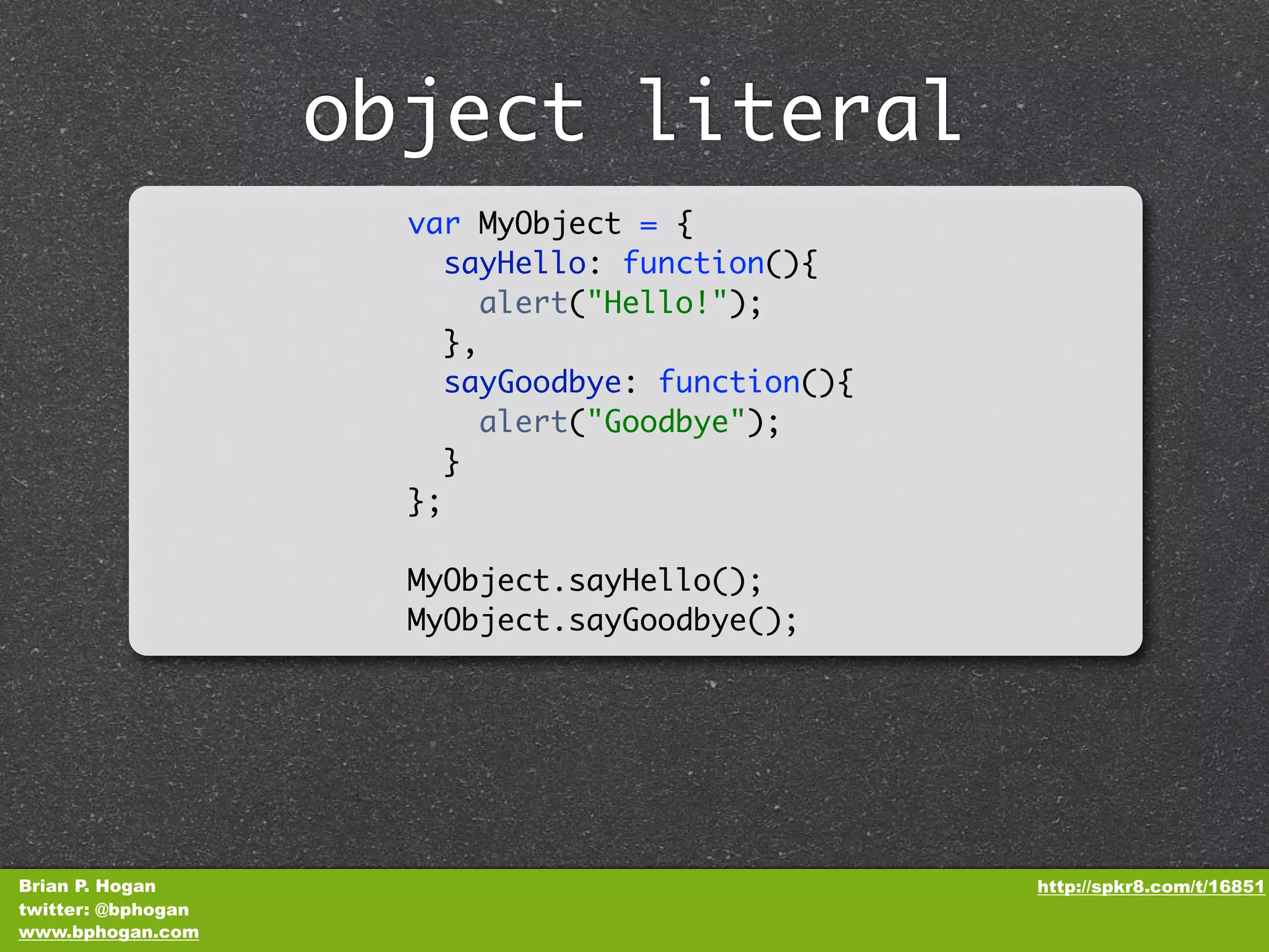 object literal var MyObject = { sayHello: function(){ alert("Hello!"); }, sayGoodbye: function(){ alert("Goodbye"); } }; MyObject.sayHello(); MyObject.sayGoodbye(); Brian P. Hogan http://spkr8.com/t/16851 twitter: @bphogan www.bphogan.com 