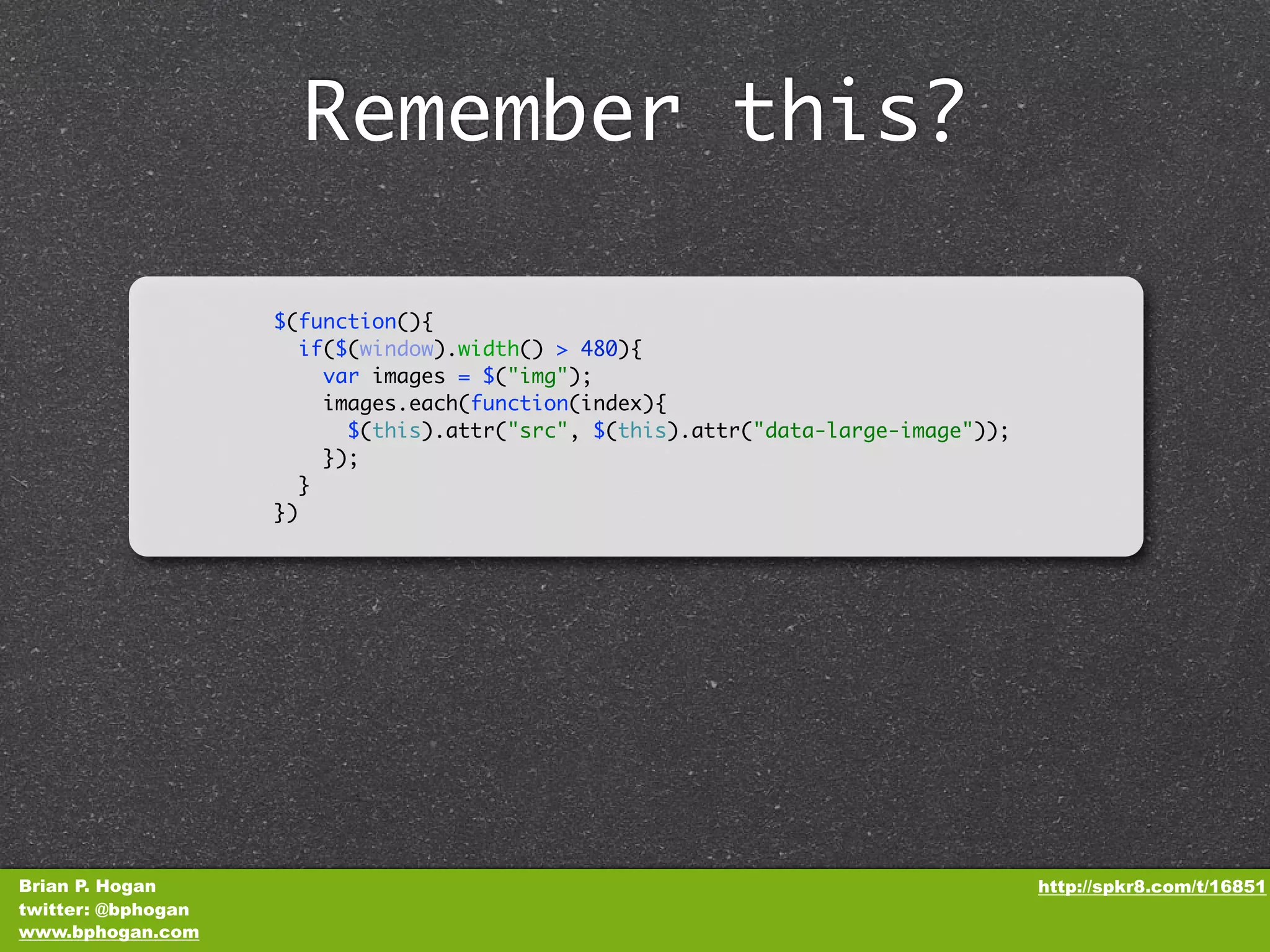 Remember this? $(function(){ if($(window).width() > 480){ var images = $("img"); images.each(function(index){ $(this).attr("src", $(this).attr("data-large-image")); }); } }) Brian P. Hogan http://spkr8.com/t/16851 twitter: @bphogan www.bphogan.com 