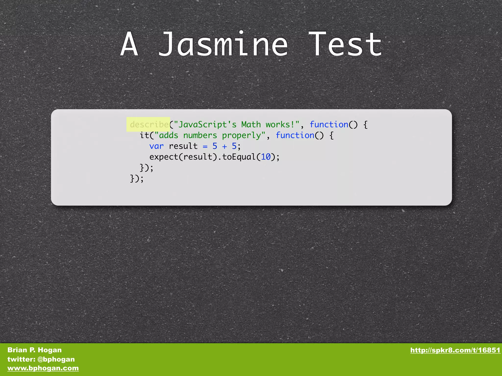 A Jasmine Test describe("JavaScript's Math works!", function() { it("adds numbers properly", function() { var result = 5 + 5; expect(result).toEqual(10); }); }); Brian P. Hogan http://spkr8.com/t/16851 twitter: @bphogan www.bphogan.com 