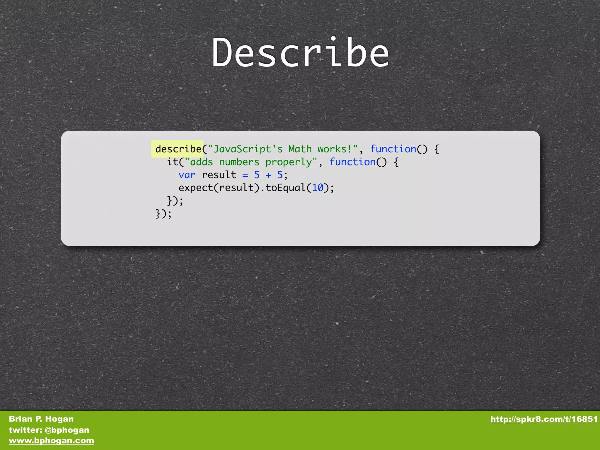 Describe describe("JavaScript's Math works!", function() { it("adds numbers properly", function() { var result = 5 + 5; expect(result).toEqual(10); }); }); Brian P. Hogan http://spkr8.com/t/16851 twitter: @bphogan www.bphogan.com 