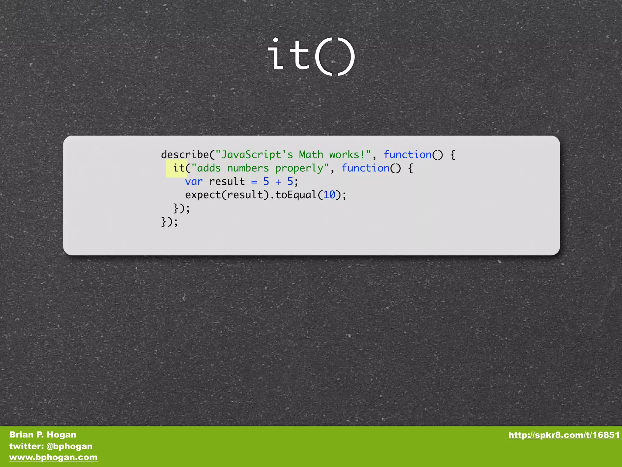 it() describe("JavaScript's Math works!", function() { it("adds numbers properly", function() { var result = 5 + 5; expect(result).toEqual(10); }); }); Brian P. Hogan http://spkr8.com/t/16851 twitter: @bphogan www.bphogan.com 