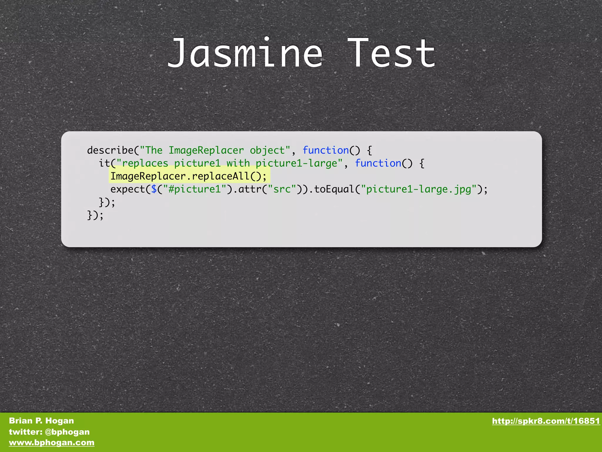 Jasmine Test describe("The ImageReplacer object", function() { it("replaces picture1 with picture1-large", function() { ImageReplacer.replaceAll(); expect($("#picture1").attr("src")).toEqual("picture1-large.jpg"); }); }); Brian P. Hogan http://spkr8.com/t/16851 twitter: @bphogan www.bphogan.com 