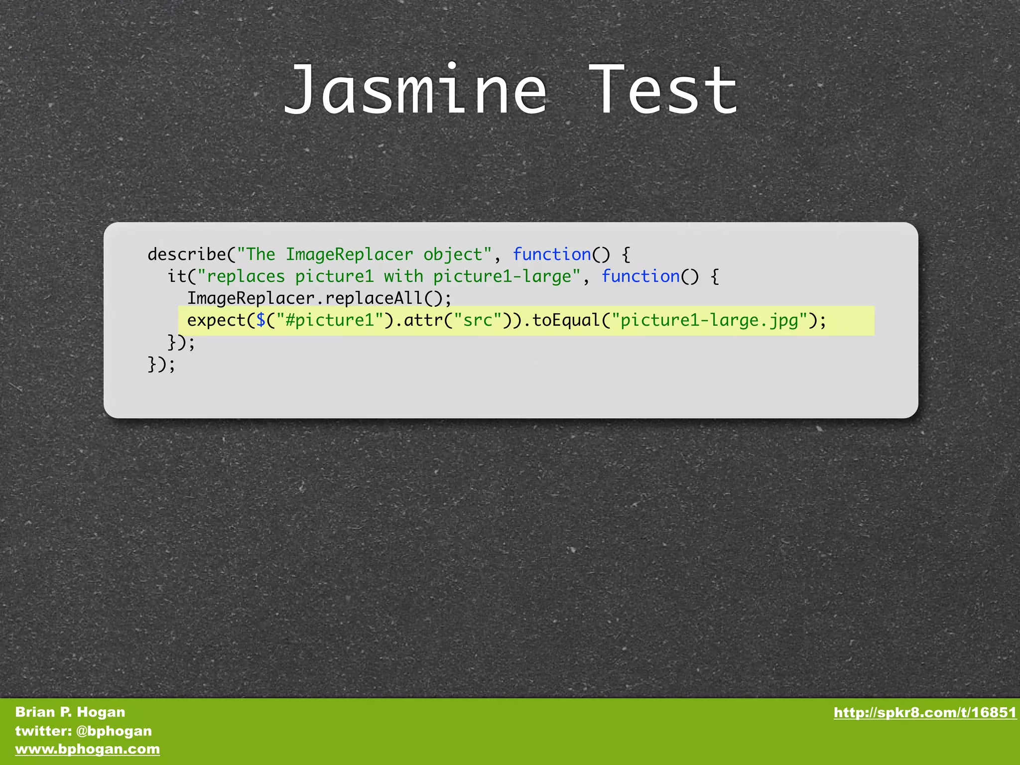 Jasmine Test describe("The ImageReplacer object", function() { it("replaces picture1 with picture1-large", function() { ImageReplacer.replaceAll(); expect($("#picture1").attr("src")).toEqual("picture1-large.jpg"); }); }); Brian P. Hogan http://spkr8.com/t/16851 twitter: @bphogan www.bphogan.com 