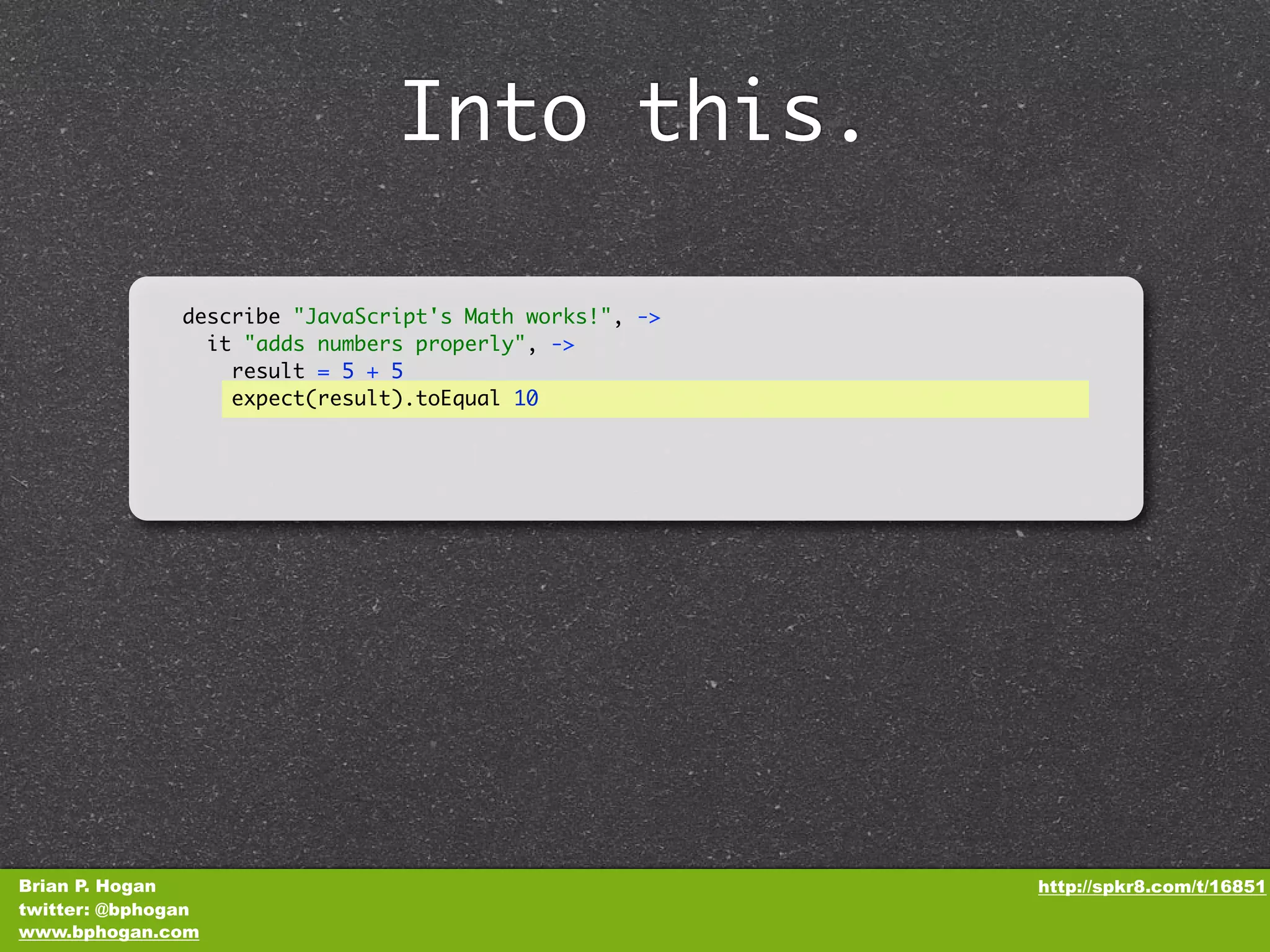 Into this. describe "JavaScript's Math works!", -> it "adds numbers properly", -> result = 5 + 5 expect(result).toEqual 10 Brian P. Hogan http://spkr8.com/t/16851 twitter: @bphogan www.bphogan.com 