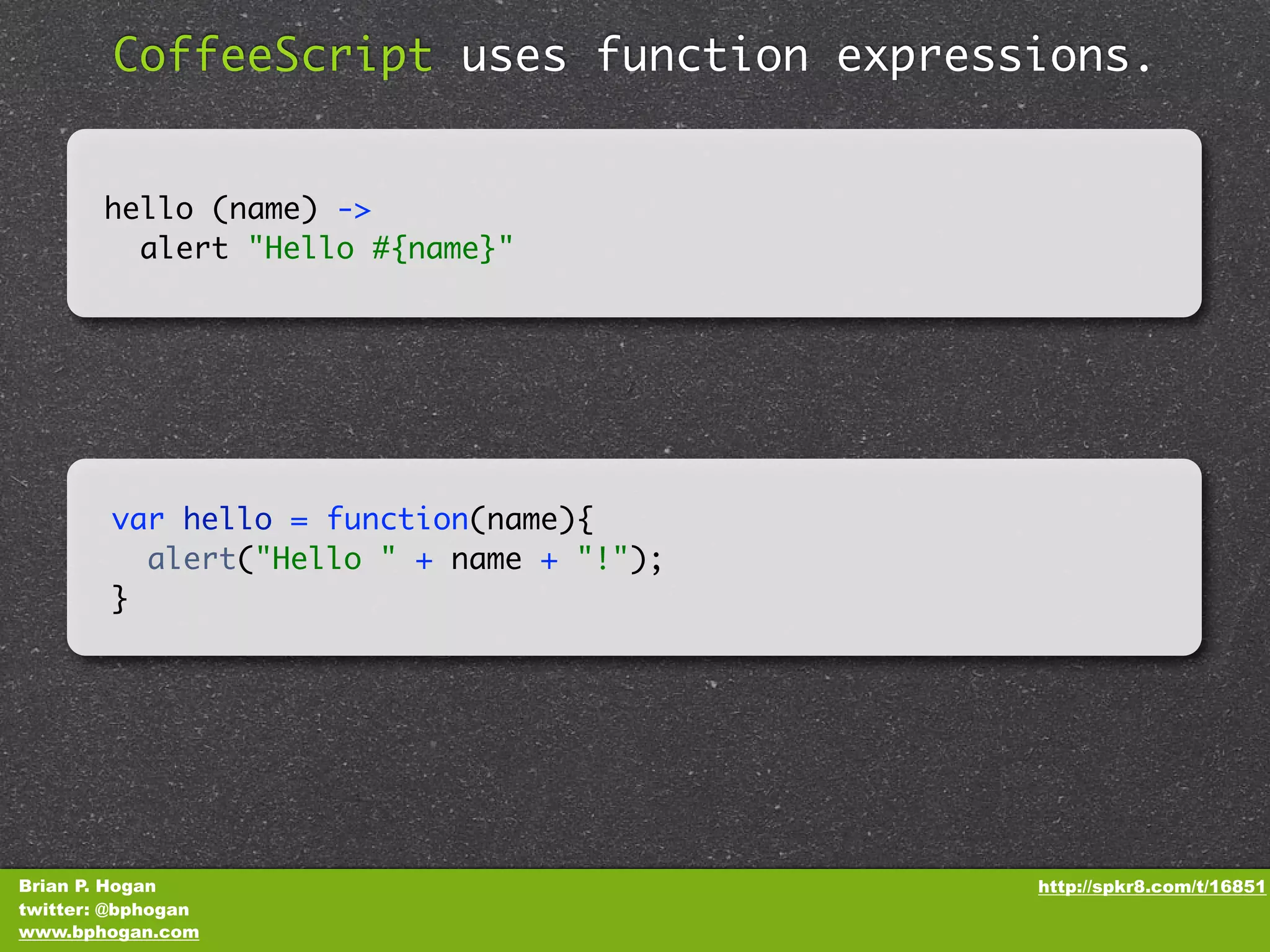 CoffeeScript uses function expressions. hello (name) -> alert "Hello #{name}" var hello = function(name){ alert("Hello " + name + "!"); } Brian P. Hogan http://spkr8.com/t/16851 twitter: @bphogan www.bphogan.com 