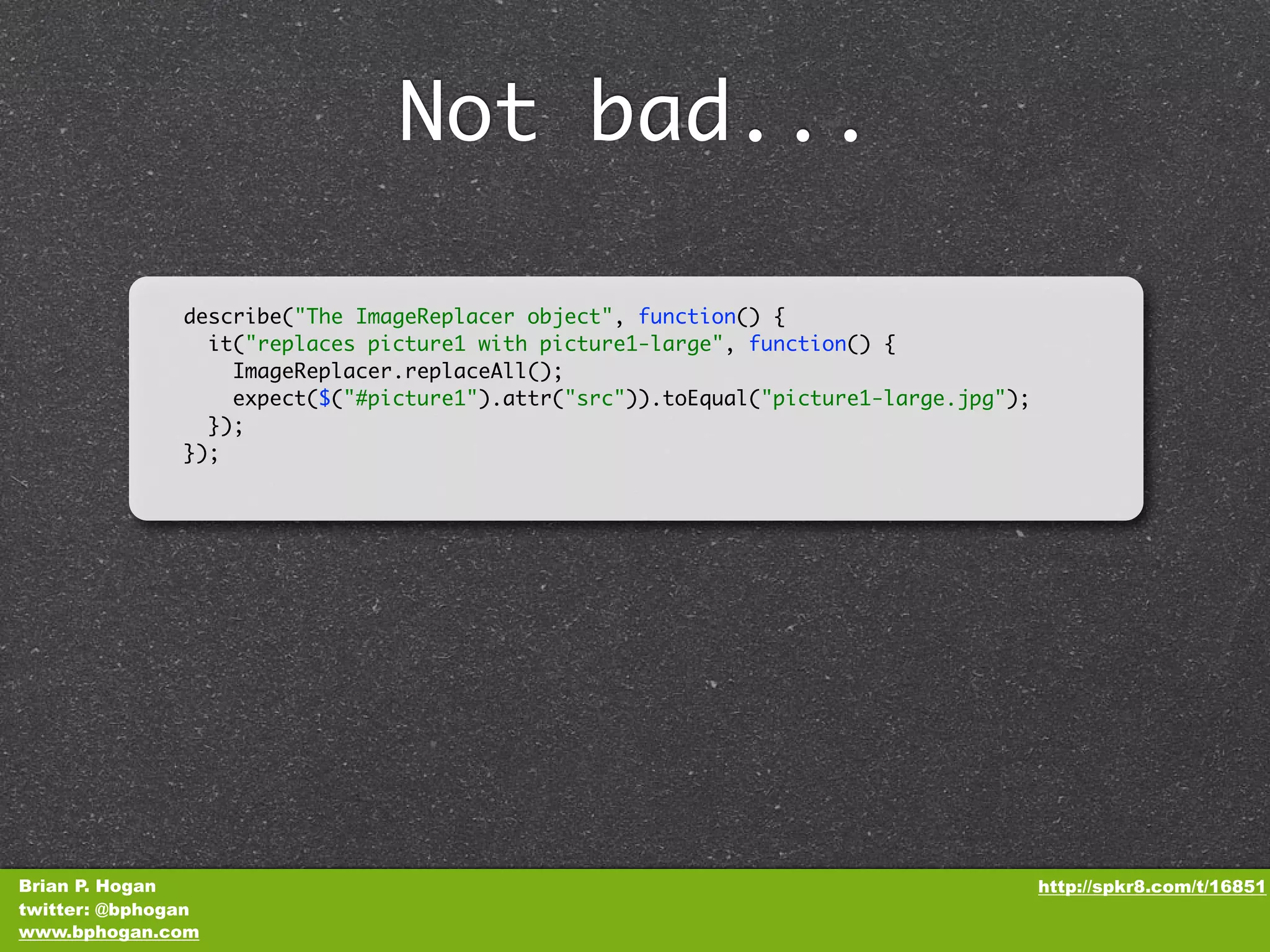 Not bad... describe("The ImageReplacer object", function() { it("replaces picture1 with picture1-large", function() { ImageReplacer.replaceAll(); expect($("#picture1").attr("src")).toEqual("picture1-large.jpg"); }); }); Brian P. Hogan http://spkr8.com/t/16851 twitter: @bphogan www.bphogan.com 