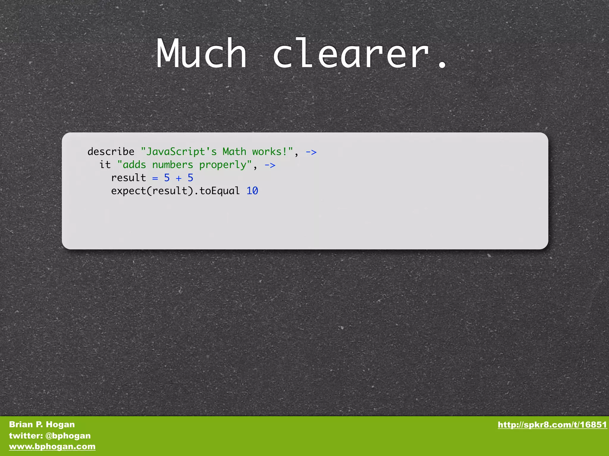 Much clearer. describe "JavaScript's Math works!", -> it "adds numbers properly", -> result = 5 + 5 expect(result).toEqual 10 Brian P. Hogan http://spkr8.com/t/16851 twitter: @bphogan www.bphogan.com 