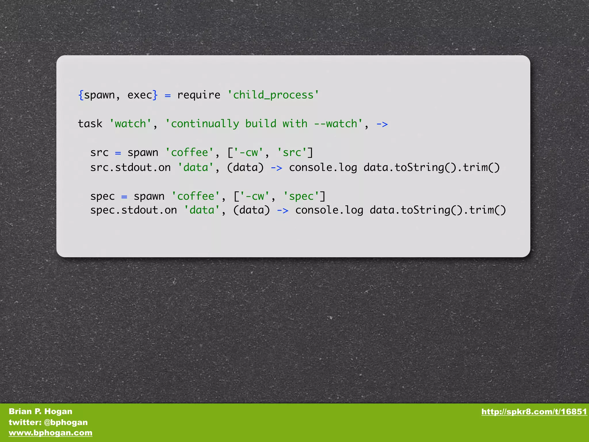 {spawn, exec} = require 'child_process' task 'watch', 'continually build with --watch', -> src = spawn 'coffee', ['-cw', 'src'] src.stdout.on 'data', (data) -> console.log data.toString().trim() spec = spawn 'coffee', ['-cw', 'spec'] spec.stdout.on 'data', (data) -> console.log data.toString().trim() Brian P. Hogan http://spkr8.com/t/16851 twitter: @bphogan www.bphogan.com 