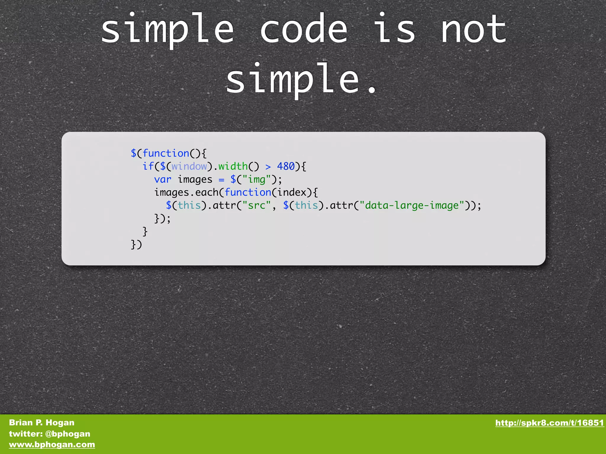 simple code is not simple. $(function(){ if($(window).width() > 480){ var images = $("img"); images.each(function(index){ $(this).attr("src", $(this).attr("data-large-image")); }); } }) Brian P. Hogan http://spkr8.com/t/16851 twitter: @bphogan www.bphogan.com 