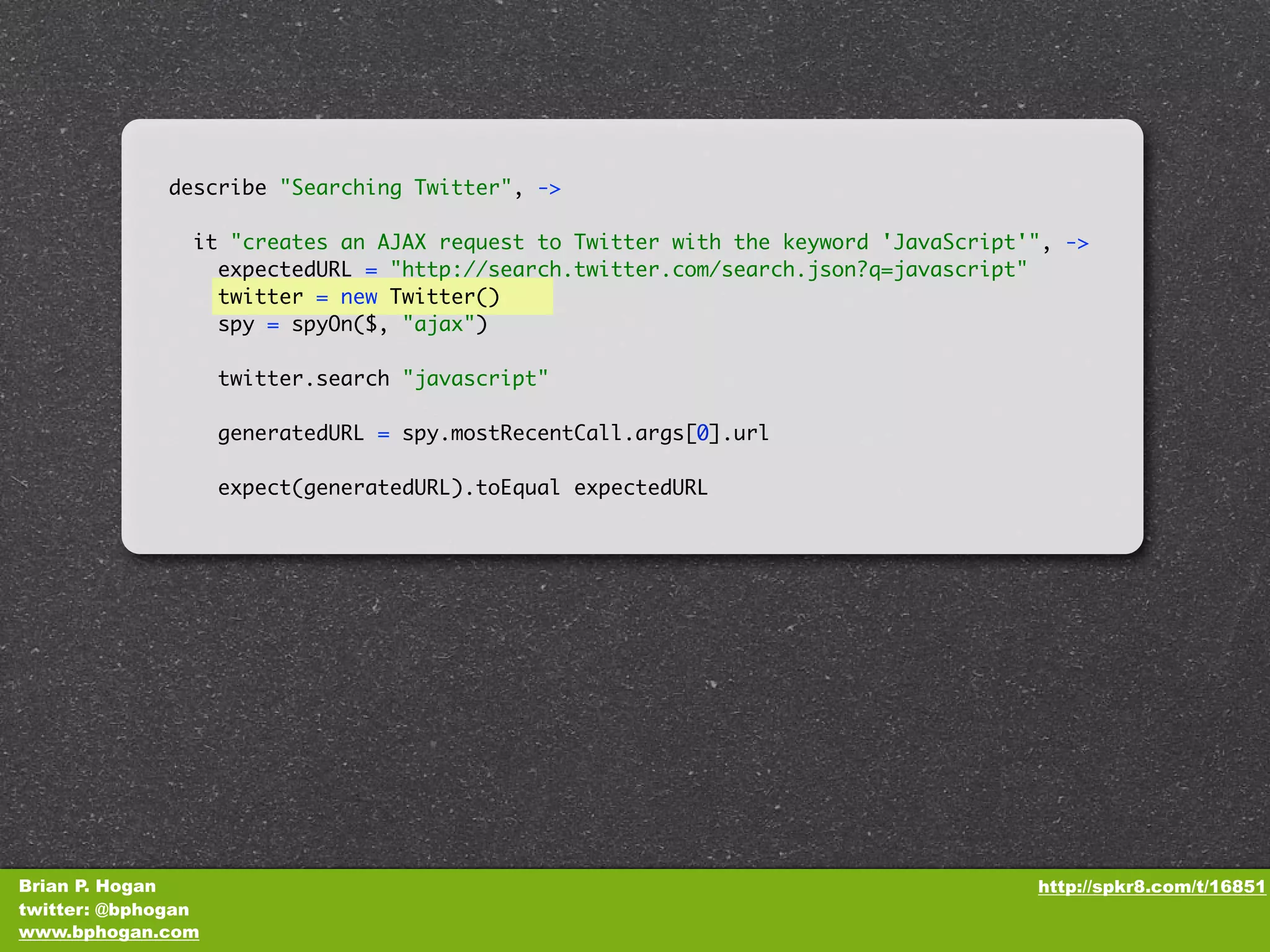describe "Searching Twitter", -> it "creates an AJAX request to Twitter with the keyword 'JavaScript'", -> expectedURL = "http://search.twitter.com/search.json?q=javascript" twitter = new Twitter() spy = spyOn($, "ajax") twitter.search "javascript" generatedURL = spy.mostRecentCall.args[0].url expect(generatedURL).toEqual expectedURL Brian P. Hogan http://spkr8.com/t/16851 twitter: @bphogan www.bphogan.com 