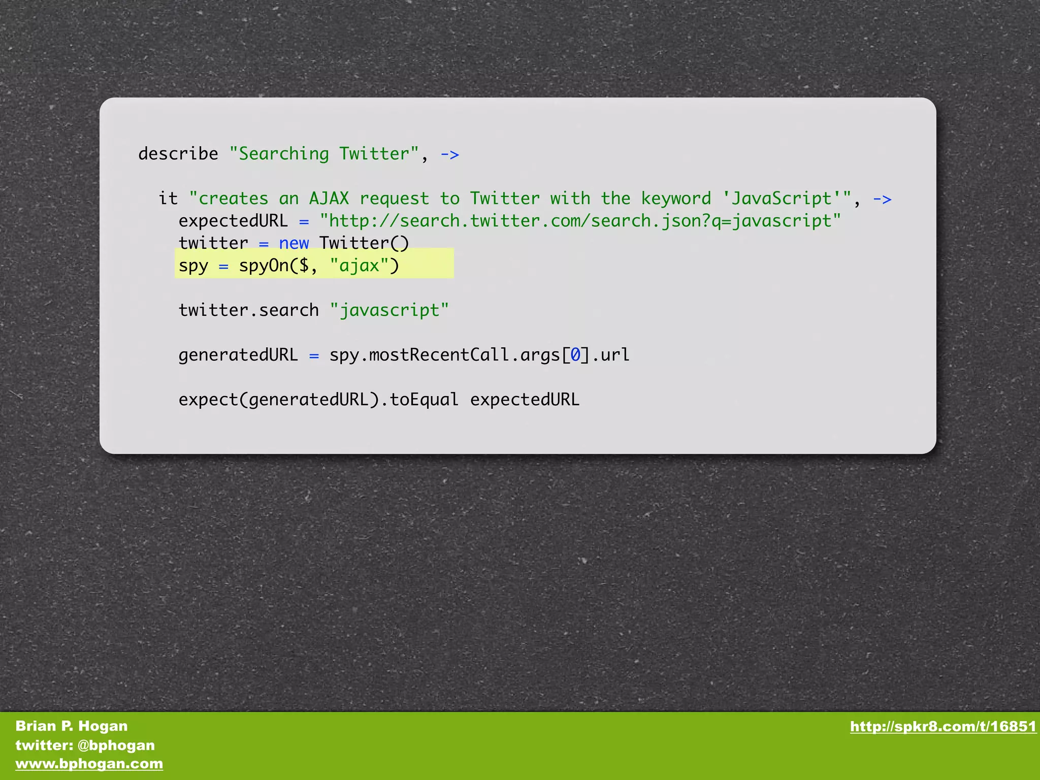 describe "Searching Twitter", -> it "creates an AJAX request to Twitter with the keyword 'JavaScript'", -> expectedURL = "http://search.twitter.com/search.json?q=javascript" twitter = new Twitter() spy = spyOn($, "ajax") twitter.search "javascript" generatedURL = spy.mostRecentCall.args[0].url expect(generatedURL).toEqual expectedURL Brian P. Hogan http://spkr8.com/t/16851 twitter: @bphogan www.bphogan.com 