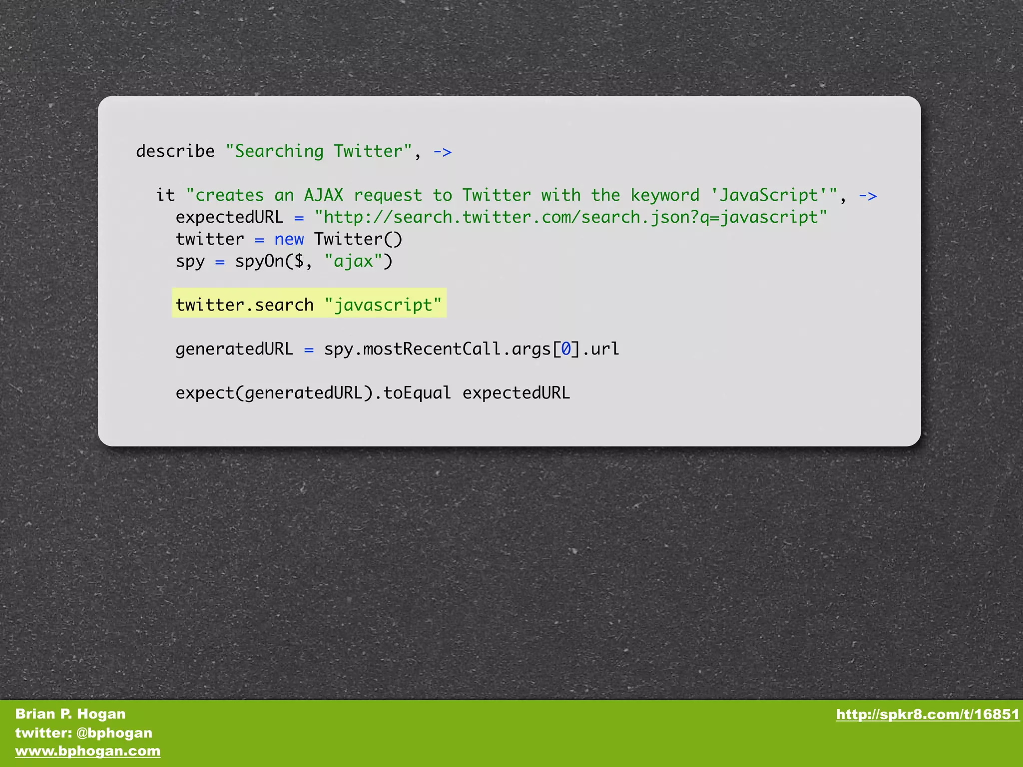 describe "Searching Twitter", -> it "creates an AJAX request to Twitter with the keyword 'JavaScript'", -> expectedURL = "http://search.twitter.com/search.json?q=javascript" twitter = new Twitter() spy = spyOn($, "ajax") twitter.search "javascript" generatedURL = spy.mostRecentCall.args[0].url expect(generatedURL).toEqual expectedURL Brian P. Hogan http://spkr8.com/t/16851 twitter: @bphogan www.bphogan.com 