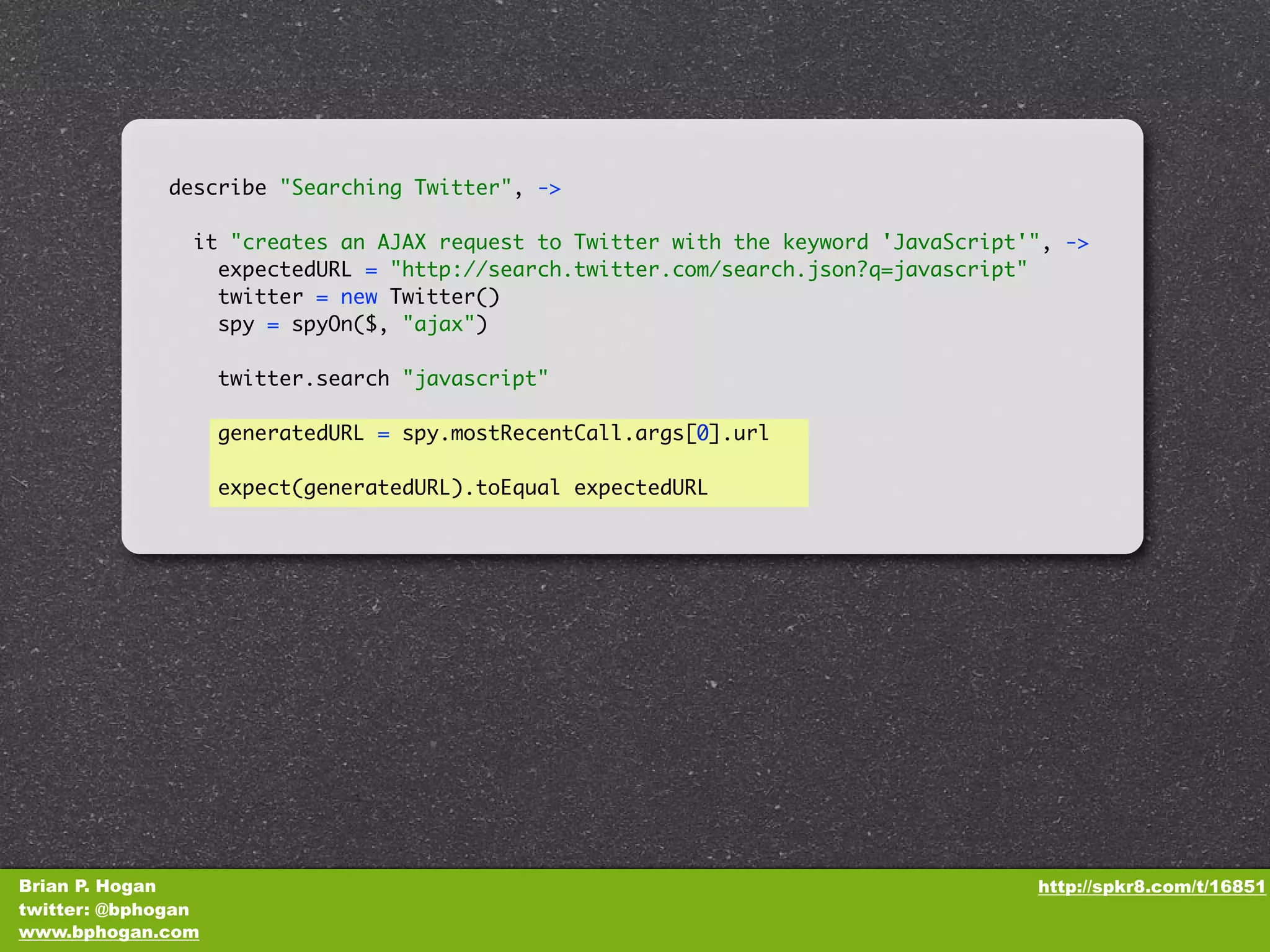 describe "Searching Twitter", -> it "creates an AJAX request to Twitter with the keyword 'JavaScript'", -> expectedURL = "http://search.twitter.com/search.json?q=javascript" twitter = new Twitter() spy = spyOn($, "ajax") twitter.search "javascript" generatedURL = spy.mostRecentCall.args[0].url expect(generatedURL).toEqual expectedURL Brian P. Hogan http://spkr8.com/t/16851 twitter: @bphogan www.bphogan.com 