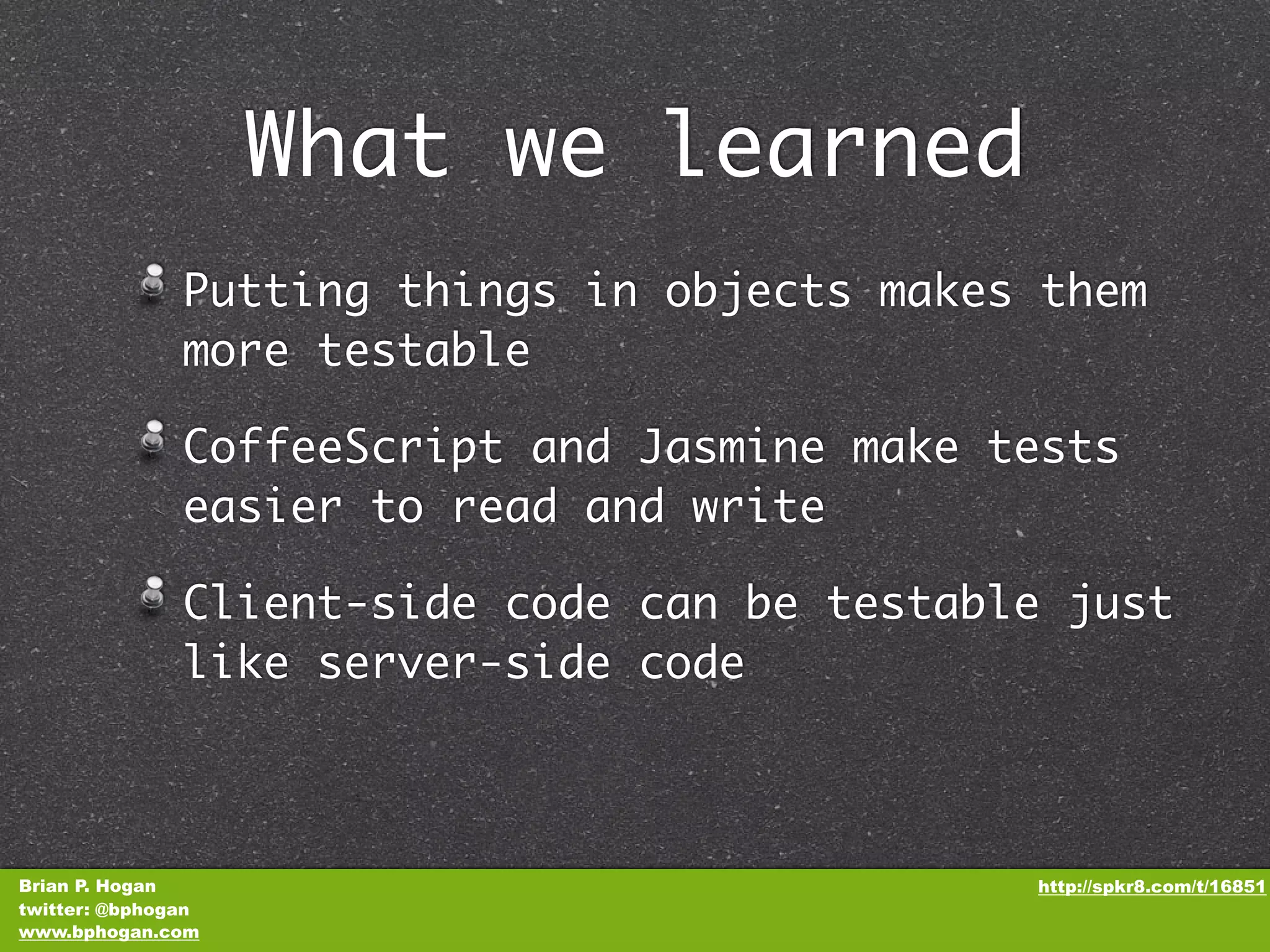 What we learned Putting things in objects makes them more testable CoffeeScript and Jasmine make tests easier to read and write Client-side code can be testable just like server-side code Brian P. Hogan http://spkr8.com/t/16851 twitter: @bphogan www.bphogan.com 