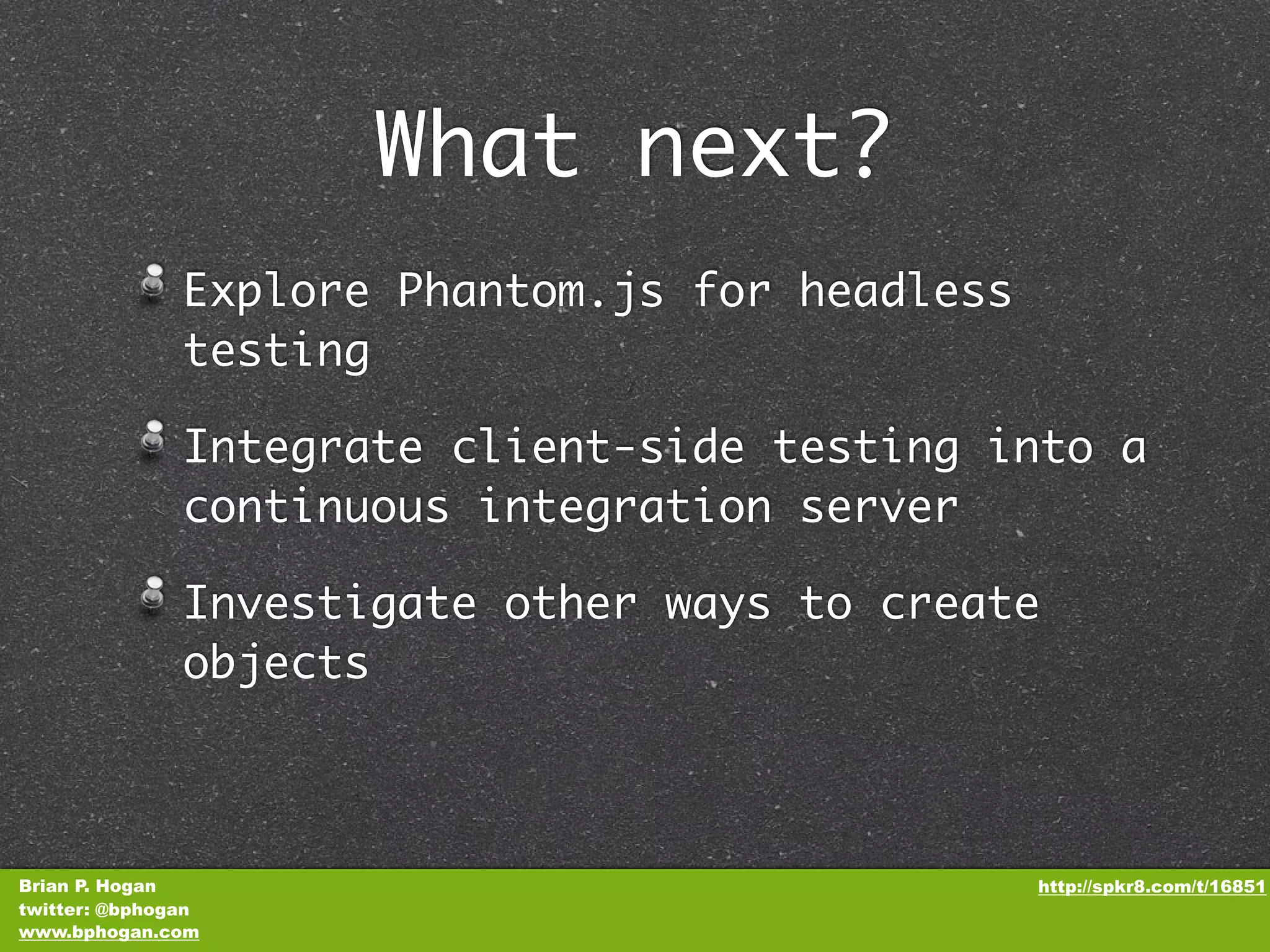 What next? Explore Phantom.js for headless testing Integrate client-side testing into a continuous integration server Investigate other ways to create objects Brian P. Hogan http://spkr8.com/t/16851 twitter: @bphogan www.bphogan.com 
