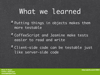 What we learned
               Putting things in objects makes them
               more testable

               CoffeeScript and Jasmine make tests
               easier to read and write

               Client-side code can be testable just
               like server-side code



Brian P. Hogan                                http://spkr8.com/t/16851
twitter: @bphogan
www.bphogan.com
 