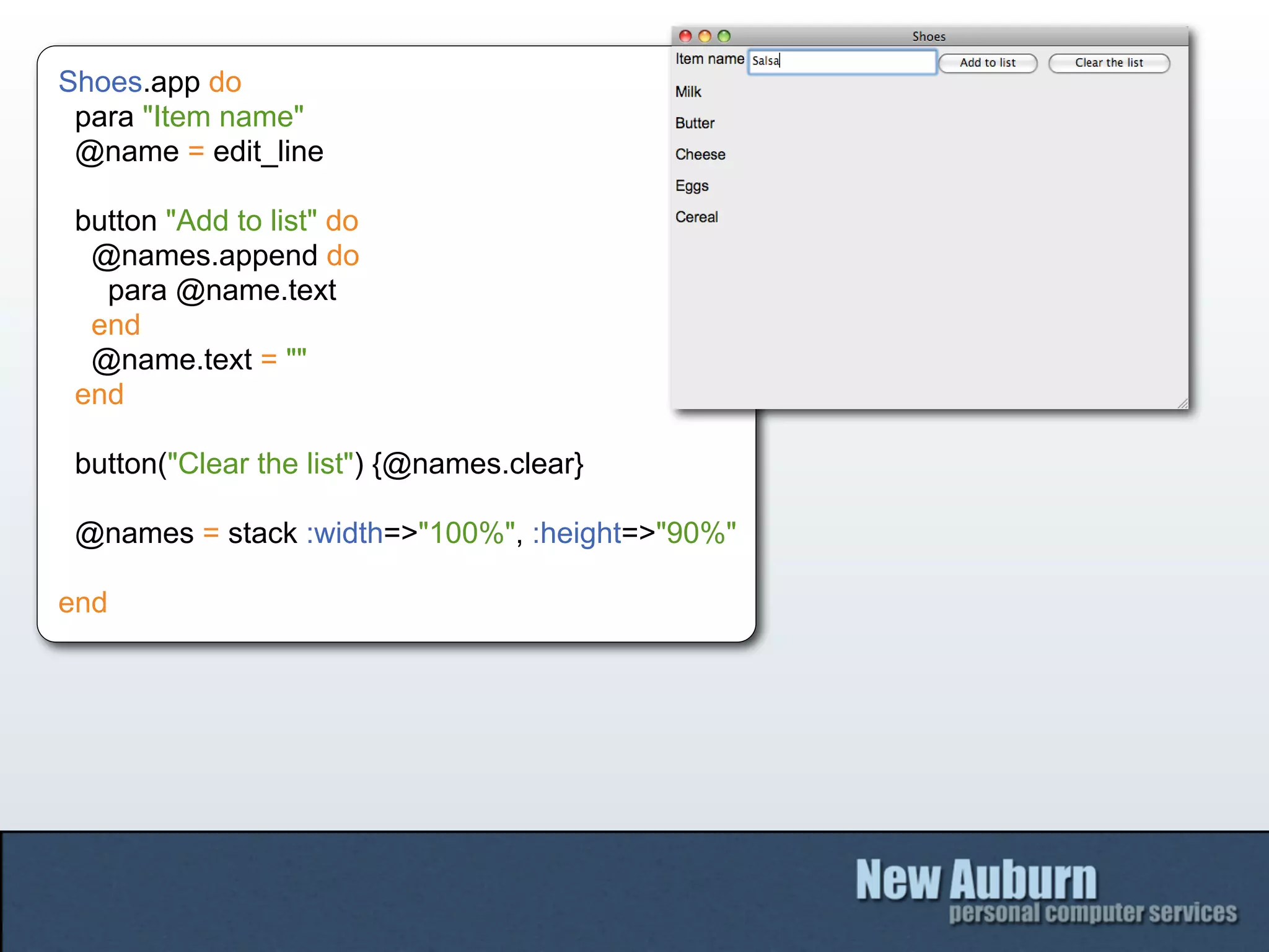 Shoes.app do
 para "Item name"
 @name = edit_line

 button "Add to list" do
  @names.append do
   para @name.text
  end
  @name.text = ""
 end

 button("Clear the list") {@names.clear}

 @names = stack :width=>"100%", :height=>"90%"

end
 