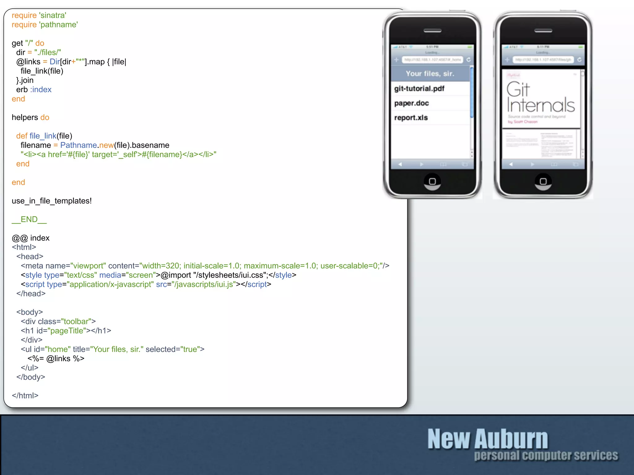 require 'sinatra'
require 'pathname'

get "/" do
 dir = "./files/"
 @links = Dir[dir+"*"].map { |file|
   file_link(file)
 }.join
 erb :index
end

helpers do

 def file_link(file)
  filename = Pathname.new(file).basename
  "<li><a href='#{file}' target='_self'>#{filename}</a></li>"
 end

end

use_in_file_templates!

__END__

@@ index
<html>
 <head>
  <meta name="viewport" content="width=320; initial-scale=1.0; maximum-scale=1.0; user-scalable=0;"/>
  <style type="text/css" media="screen">@import "/stylesheets/iui.css";</style>
  <script type="application/x-javascript" src="/javascripts/iui.js"></script>
 </head>

 <body>
  <div class="toolbar">
  <h1 id="pageTitle"></h1>
  </div>
  <ul id="home" title="Your files, sir." selected="true">
    <%= @links %>
  </ul>
 </body>

</html>
 
