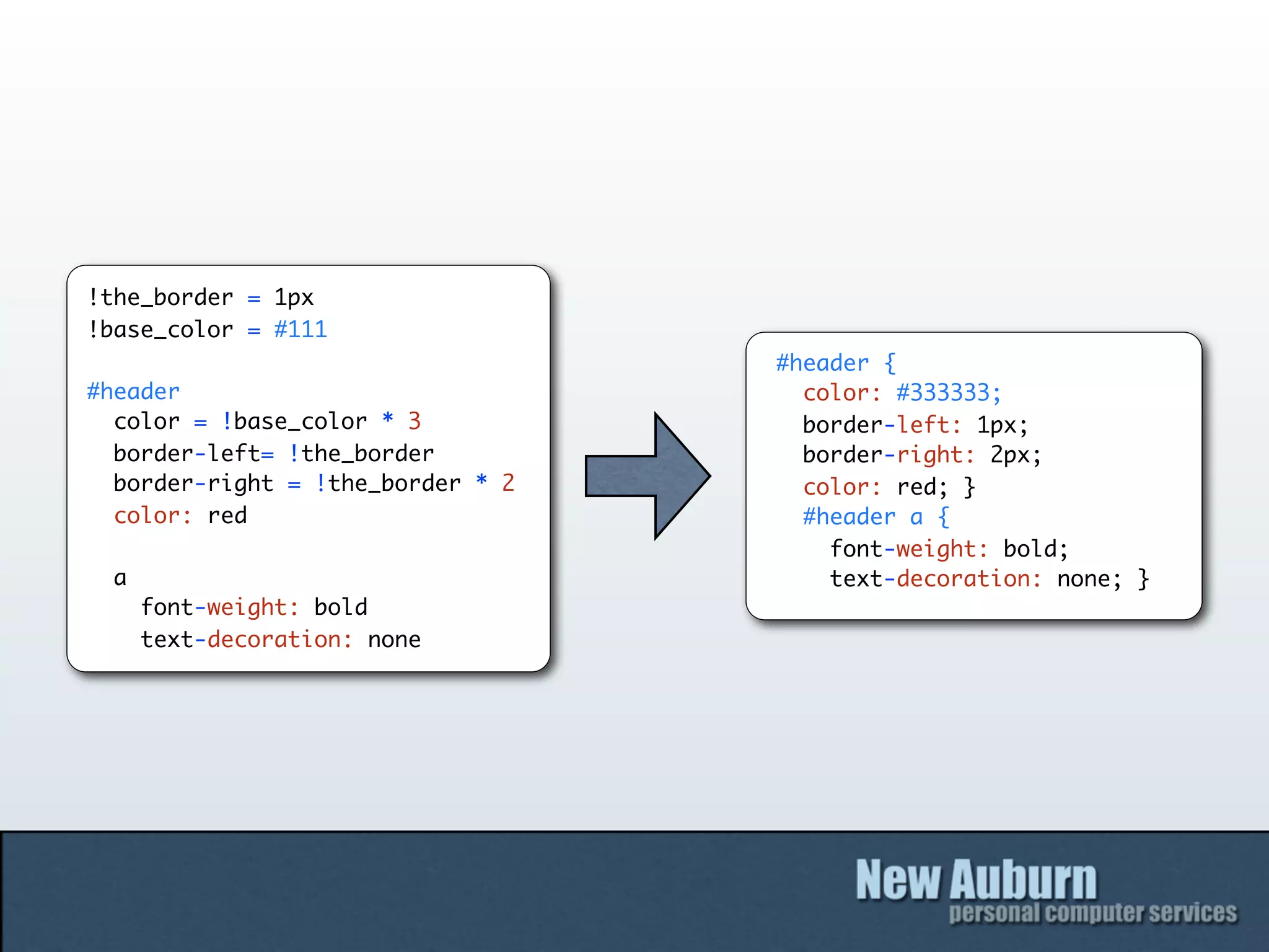 !the_border = 1px
!base_color = #111
                                   #header {
#header                              color: #333333;
  color = !base_color * 3            border-left: 1px;
  border-left= !the_border           border-right: 2px;
  border-right = !the_border * 2     color: red; }
  color: red                         #header a {
                                       font-weight: bold;
 a                                     text-decoration: none; }
     font-weight: bold
     text-decoration: none
 