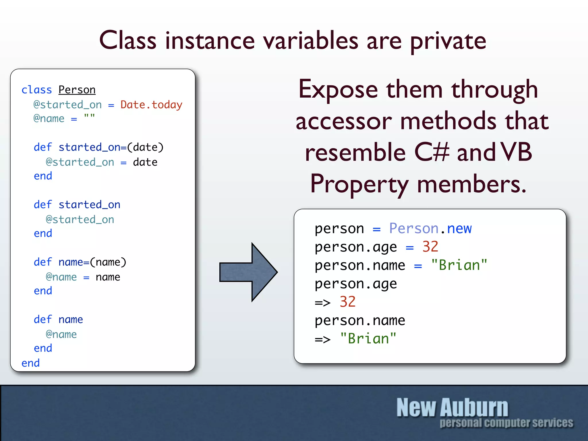Class instance variables are private
class Person
  @started_on = Date.today
                               Expose them through
  @name = ""
                               accessor methods that
  def started_on=(date)
    @started_on = date          resemble C# and VB
  end
                                 Property members.
  def started_on
    @started_on
  end                            person = Person.new
                                 person.age = 32
  def name=(name)                person.name = "Brian"
    @name = name
  end
                                 person.age
                                 => 32
  def name                       person.name
    @name
                                 => "Brian"
  end
end
 