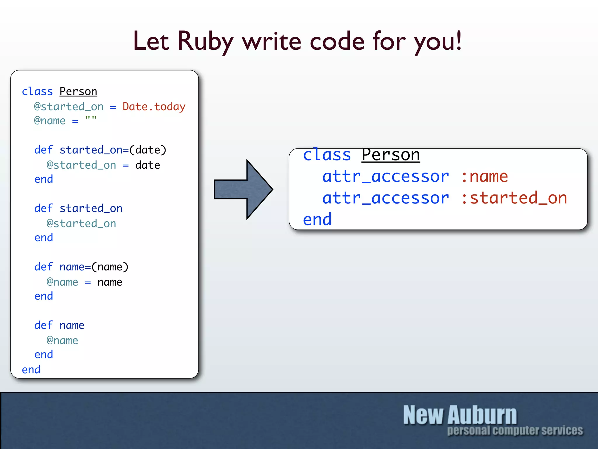 Let Ruby write code for you!
class Person
  @started_on = Date.today
  @name = ""

  def started_on=(date)
                                  class Person
    @started_on = date
  end                               attr_accessor :name
                                    attr_accessor :started_on
  def started_on
    @started_on                   end
  end

  def name=(name)
    @name = name
  end

  def name
    @name
  end
end
 