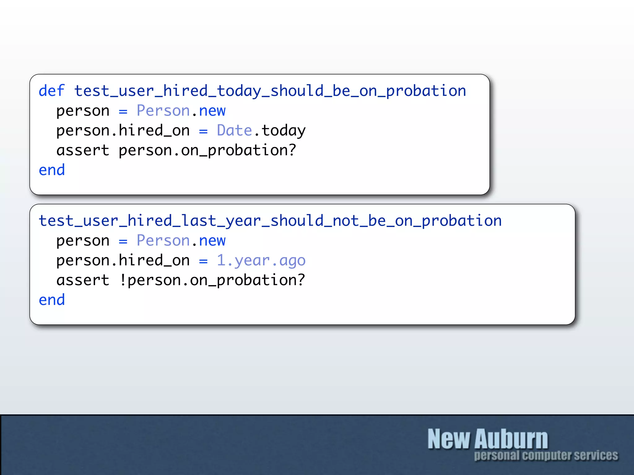 def test_user_hired_today_should_be_on_probation
  person = Person.new
  person.hired_on = Date.today
  assert person.on_probation?
end


test_user_hired_last_year_should_not_be_on_probation
  person = Person.new
  person.hired_on = 1.year.ago
  assert !person.on_probation?
end
 