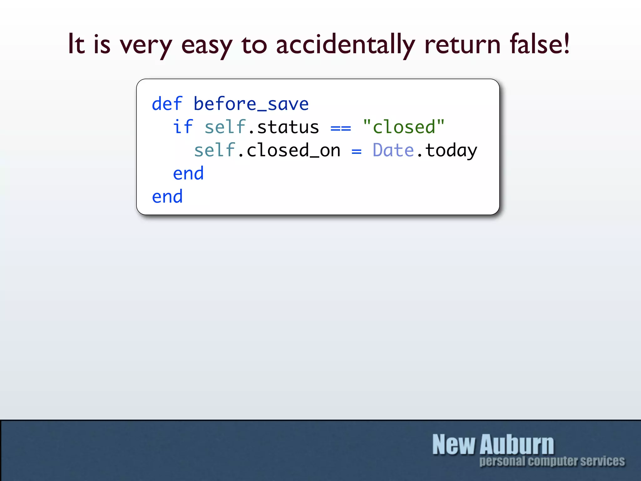 It is very easy to accidentally return false!
       def before_save
         if self.status == "closed"
           self.closed_on = Date.today
         end
       end
 