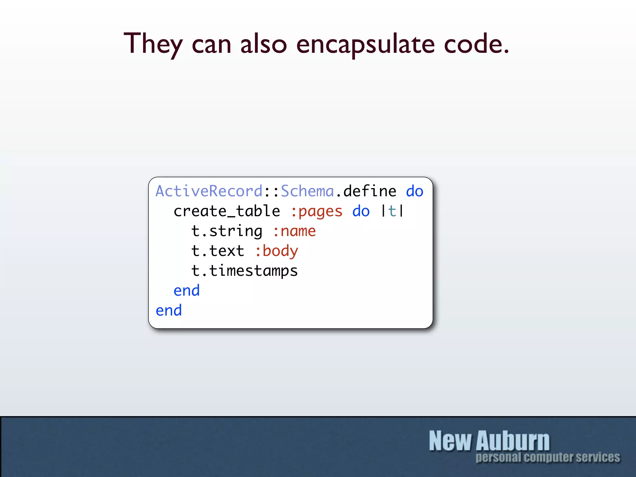 They can also encapsulate code.



  ActiveRecord::Schema.define do
    create_table :pages do |t|
      t.string :name
      t.text :body
      t.timestamps
    end
  end
 