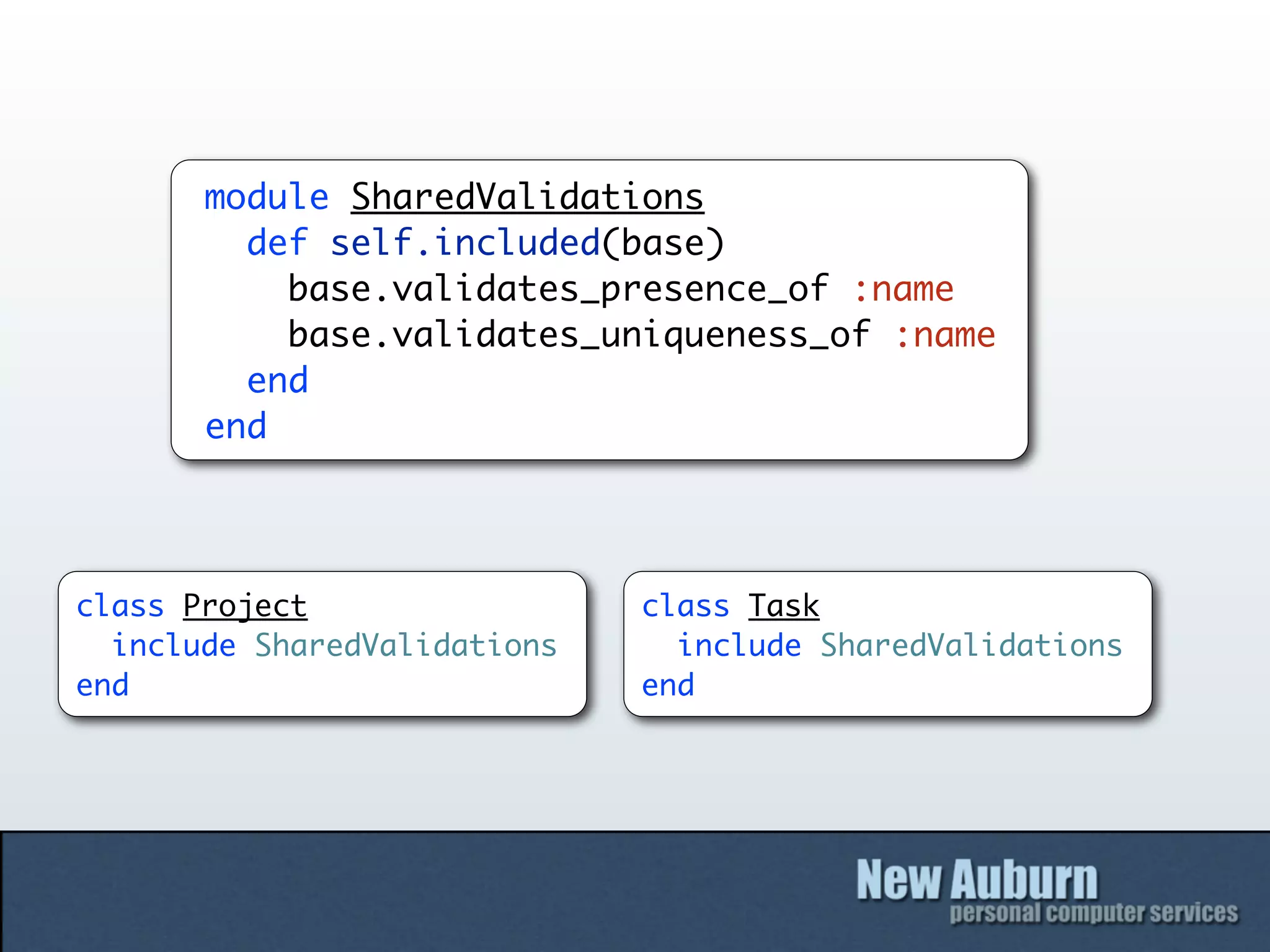 module SharedValidations
         def self.included(base)
           base.validates_presence_of :name
           base.validates_uniqueness_of :name
         end
       end




class Project                 class Task
  include SharedValidations     include SharedValidations
end                           end
 
