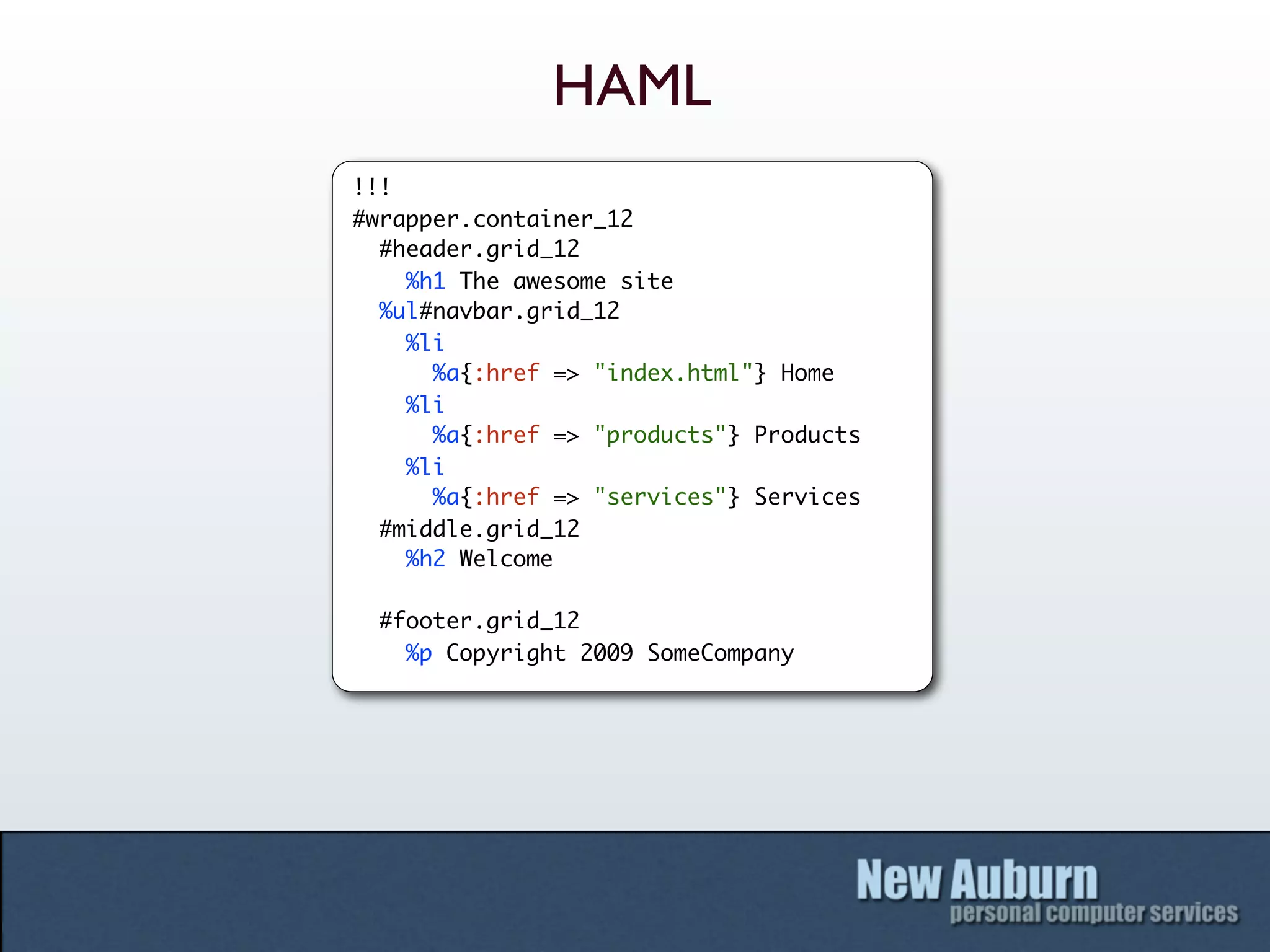 HAML
!!!
#wrapper.container_12
  #header.grid_12
    %h1 The awesome site
  %ul#navbar.grid_12
    %li
      %a{:href => "index.html"} Home
    %li
      %a{:href => "products"} Products
    %li
      %a{:href => "services"} Services
  #middle.grid_12
    %h2 Welcome

 #footer.grid_12
   %p Copyright 2009 SomeCompany
 