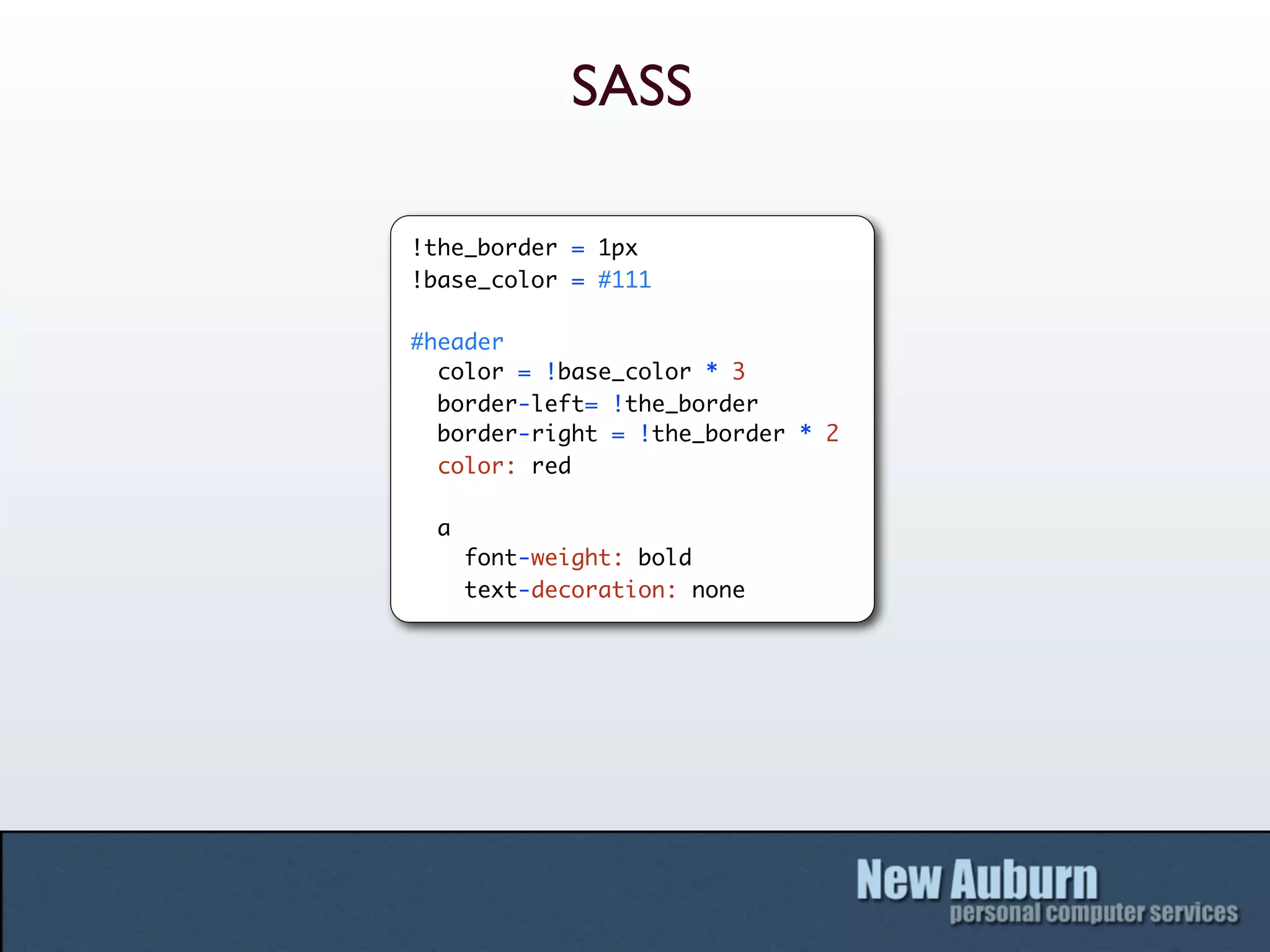 SASS

!the_border = 1px
!base_color = #111

#header
  color = !base_color * 3
  border-left= !the_border
  border-right = !the_border * 2
  color: red

 a
     font-weight: bold
     text-decoration: none
 