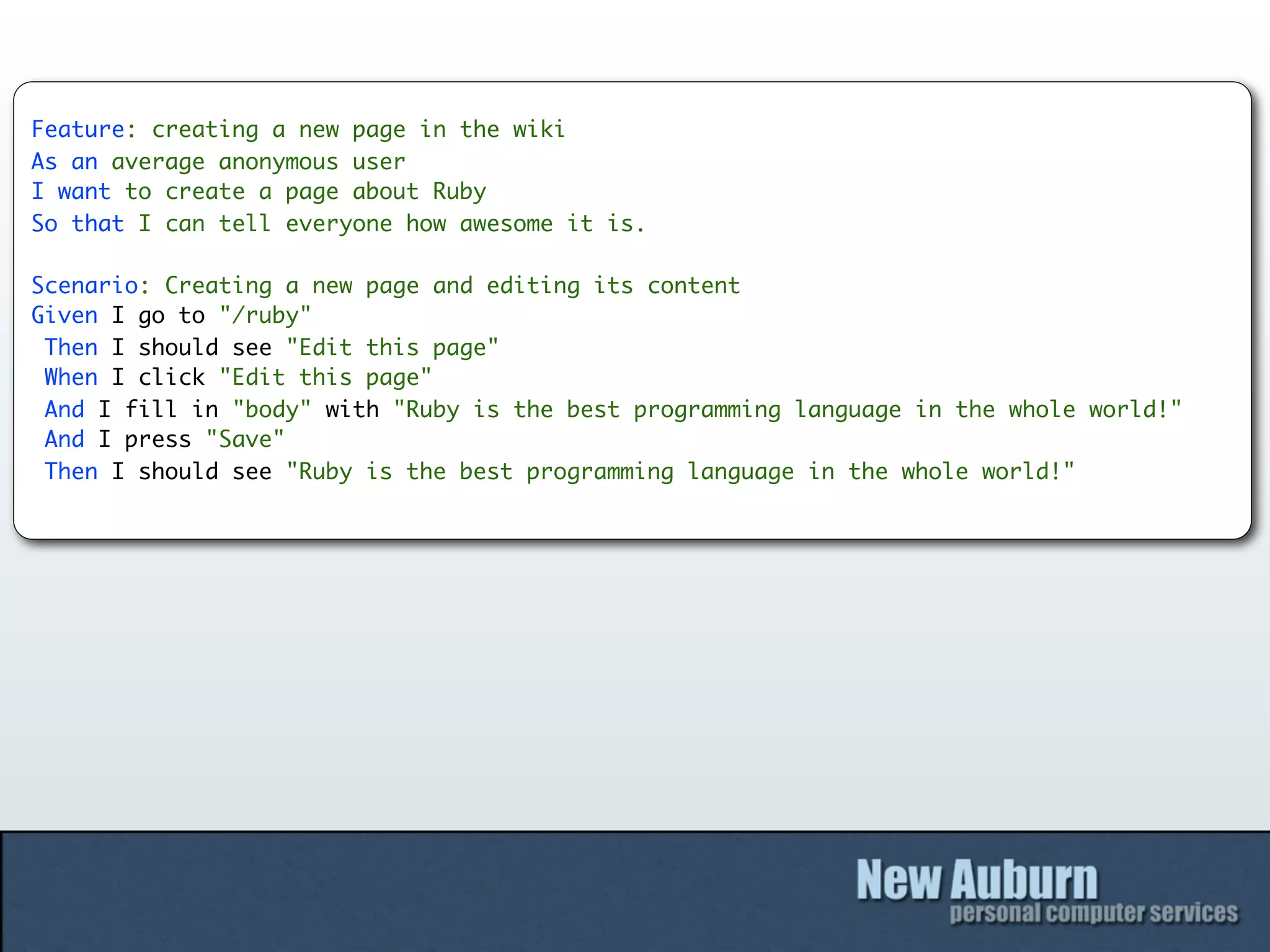 Feature: creating a new page in the wiki
As an average anonymous user
I want to create a page about Ruby
So that I can tell everyone how awesome it is.

Scenario: Creating a new page and editing its content
Given I go to "/ruby"
 Then I should see "Edit this page"
 When I click "Edit this page"
 And I fill in "body" with "Ruby is the best programming language in the whole world!"
 And I press "Save"
 Then I should see "Ruby is the best programming language in the whole world!"
 
