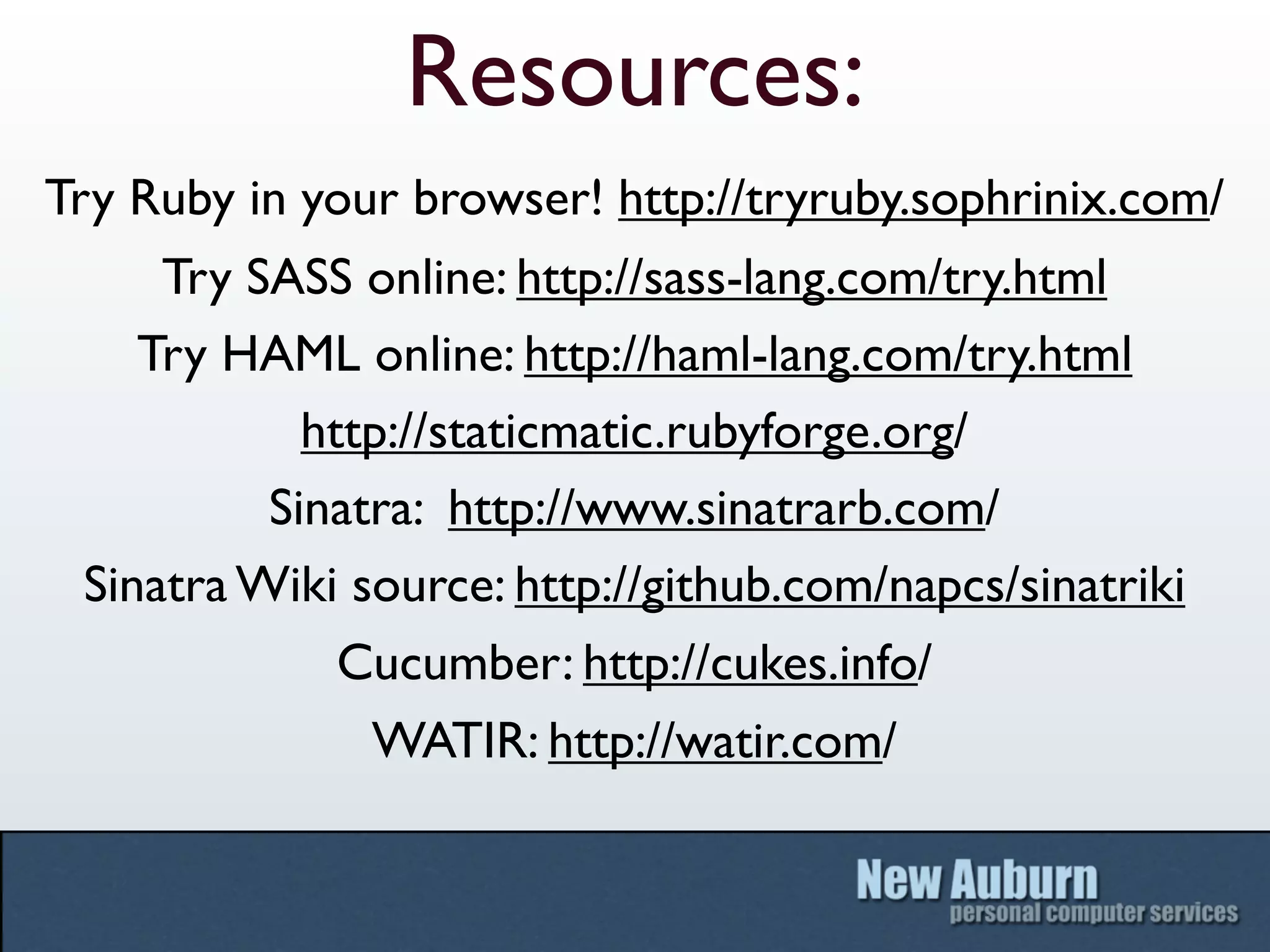 Resources:
Try Ruby in your browser! http://tryruby.sophrinix.com/
     Try SASS online: http://sass-lang.com/try.html
    Try HAML online: http://haml-lang.com/try.html
            http://staticmatic.rubyforge.org/
          Sinatra: http://www.sinatrarb.com/
 Sinatra Wiki source: http://github.com/napcs/sinatriki
              Cucumber: http://cukes.info/
               WATIR: http://watir.com/
 