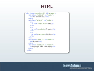 HTML
<div class='container_12' id='wrapper'>
   <div class='grid_12' id='header'>
     <h1>The awesome site</h1>
   </div>
   <ul class='grid_12' id='navbar'>
     <li>
        <a href='index.html'>Home</a>
     </li>
     <li>
        <a href='products'>Products</a>
     </li>
     <li>
        <a href='services'>Services</a>
     </li>
   </ul>
   <div class='grid_12' id='middle'>
     <h2>Welcome</h2>
   </div>
   <div class='grid_12' id='footer'>
     <p>Copyright 2009 SomeCompany</p>
   </div>
 </div>
 